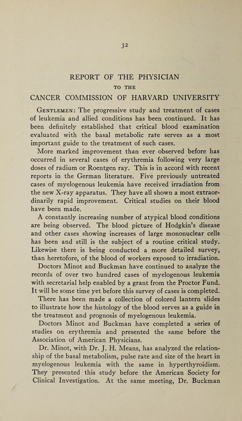 REPORT OF THE PHYSICIAN TO THE CANCER COMMISSION OF HARVARD UNIVERSITY Gentlemen: The progressive study and treatment of cases of leukemia and allied conditions has been continued. It has been definitely established that critical blood examination evaluated with the basal metabolic rate serves as a most important guide to the treatment of such cases. More marked improvement than ever observed before has occurred in several cases of erythremia following very large doses of radium or Roentgen ray. This is in accord with recent reports in the German literature. Five previously untreated cases of myelogenous leukemia have received irradiation from the new X-ray apparatus. They have all shown a most extraor¬ dinarily rapid improvement. Critical studies on their blood have been made. A constantly increasing number of atypical blood conditions are being observed. The blood picture of Hodgkin’s disease and other cases showing increases of large mononuclear cells has been and still is the subject of a routine critical study. Likewise there is being conducted a more detailed survey, than heretofore, of the blood of workers exposed to irradiation. Doctors Minot and Buckman have continued to analyze the records of over two hundred cases of myelogenous leukemia with secretarial help enabled by a grant from the Proctor Fund. It will be some time yet before this survey of cases is completed. There has been made a collection of colored lantern slides to illustrate how the histology of the blood serves as a guide in the treatment and prognosis of myelogenous leukemia. Doctors Minot and Buckman have completed a series of studies on erythremia and presented the same before the Association of American Physicians. Dr. Minot, with Dr. J. H. Means, has analyzed the relation¬ ship of the basal metabolism, pulse rate and size of the heart in myelogenous leukemia with the same in hyperthyroidism. They presented this study before the American Society for Clinical Investigation. At the same meeting, Dr. Buckman