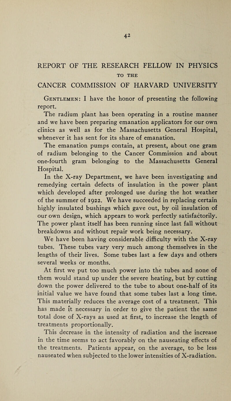 REPORT OF THE RESEARCH FELLOW IN PHYSICS TO THE CANCER COMMISSION OF HARVARD UNIVERSITY Gentlemen: I have the honor of presenting the following report. The radium plant has been operating in a routine manner and we have been preparing emanation applicators for our own clinics as well as for the Massachusetts General Hospital, whenever it has sent for its share of emanation. The emanation pumps contain, at present, about one gram of radium belonging to the Cancer Commission and about one-fourth gram belonging to the Massachusetts General Hospital. In the X-ray Department, we have been investigating and remedying certain defects of insulation in the power plant which developed after prolonged use during the hot weather of the summer of 1922. We have succeeded in replacing certain highly insulated bushings which gave out, by oil insulation of our own design, which appears to work perfectly satisfactorily. The power plant itself has been running since last fall without breakdowns and without repair work being necessary. We have been having considerable difficulty with the X-ray tubes. These tubes vary very much among themselves in the lengths of their lives. Some tubes last a few days and others several weeks or months. At first we put too much power into the tubes and none of them would stand up under the severe heating, but by cutting down the power delivered to the tube to about one-half of its initial value we have found that some tubes last a long time. This materially reduces the average cost of a treatment. This has made it necessary in order to give the patient the same total dose of X-rays as used at first, to increase the length of treatments proportionally. This decrease in the intensity of radiation and the increase in the time seems to act favorably on the nauseating effects of the treatments. Patients appear, on the average, to be less nauseated when subjected to the lower intensities of X-radiation.