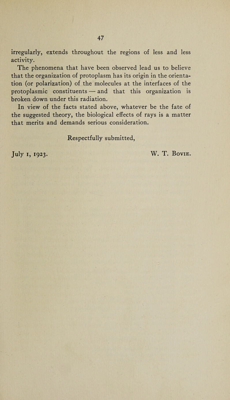 irregularly, extends throughout the regions of less and less activity. The phenomena that have been observed lead us to believe that the organization of protoplasm has its origin in the orienta¬ tion (or polarization) of the molecules at the interfaces of the protoplasmic constituents — and that this organization is broken down under this radiation. In view of the facts stated above, whatever be the fate of the suggested theory, the biological effects of rays is a matter that merits and demands serious consideration. Respectfully submitted,
