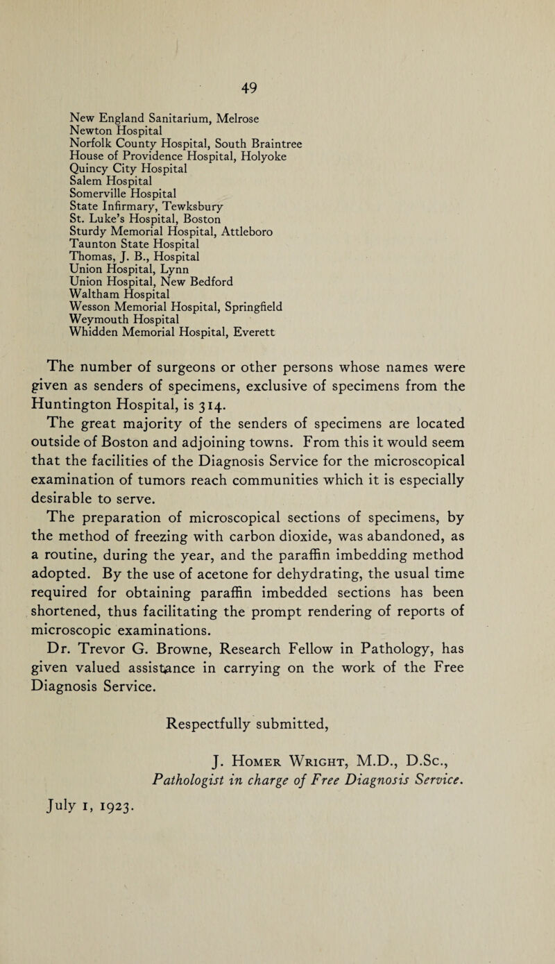 New England Sanitarium, Melrose Newton Hospital Norfolk County Hospital, South Braintree House of Providence Hospital, Holyoke Quincy City Hospital Salem Hospital Somerville Hospital State Infirmary, Tewksbury St. Luke’s Hospital, Boston Sturdy Memorial Hospital, Attleboro Taunton State Hospital Thomas, J. B., Hospital Union Hospital, Lynn Union Hospital, New Bedford Waltham Hospital Wesson Memorial Hospital, Springfield Weymouth Hospital Whidden Memorial Hospital, Everett The number of surgeons or other persons whose names were given as senders of specimens, exclusive of specimens from the Huntington Hospital, is 314. The great majority of the senders of specimens are located outside of Boston and adjoining towns. From this it would seem that the facilities of the Diagnosis Service for the microscopical examination of tumors reach communities which it is especially desirable to serve. The preparation of microscopical sections of specimens, by the method of freezing with carbon dioxide, was abandoned, as a routine, during the year, and the paraffin imbedding method adopted. By the use of acetone for dehydrating, the usual time required for obtaining paraffin imbedded sections has been shortened, thus facilitating the prompt rendering of reports of microscopic examinations. Dr. Trevor G. Browne, Research Fellow in Pathology, has given valued assistance in carrying on the work of the Free Diagnosis Service. Respectfully submitted, J. Homer Wright, M.D., D.Sc., Pathologist in charge of Free Diagnosis Service.