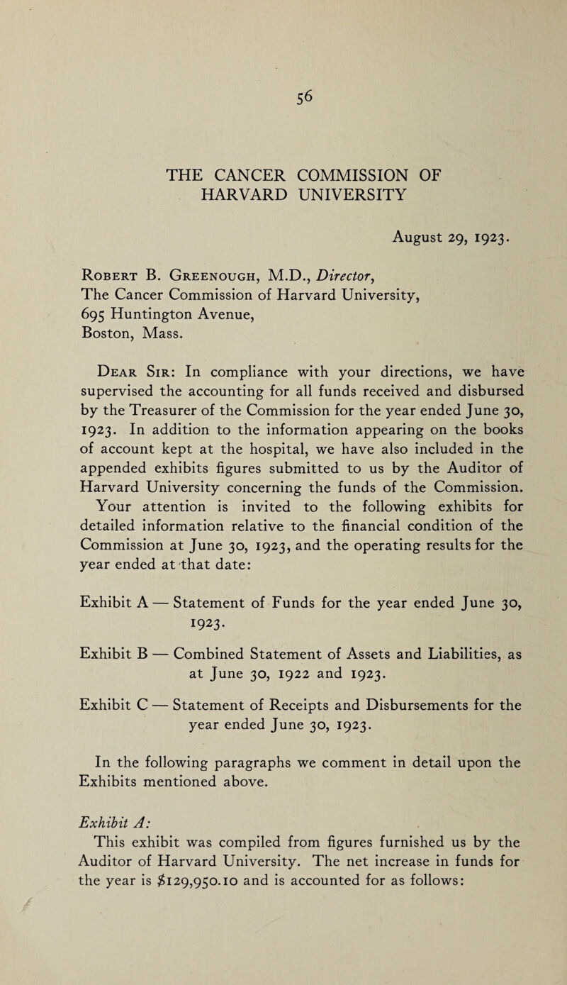 THE CANCER COMMISSION OF HARVARD UNIVERSITY August 29, 1923. Robert B. Greenough, M.D., Director, The Cancer Commission of Harvard University, 695 Huntington Avenue, Boston, Mass. Dear Sir: In compliance with your directions, we have supervised the accounting for all funds received and disbursed by the Treasurer of the Commission for the year ended June 30, 1923. In addition to the information appearing on the books of account kept at the hospital, we have also included in the appended exhibits figures submitted to us by the Auditor of Harvard University concerning the funds of the Commission. Your attention is invited to the following exhibits for detailed information relative to the financial condition of the Commission at June 30, 1923, and the operating results for the year ended at that date: Exhibit A — Statement of Funds for the year ended June 30, 1923- Exhibit B — Combined Statement of Assets and Liabilities, as at June 30, 1922 and 1923. Exhibit C — Statement of Receipts and Disbursements for the year ended June 30, 1923. In the following paragraphs we comment in detail upon the Exhibits mentioned above. Exhibit A: This exhibit was compiled from figures furnished us by the Auditor of Harvard University. The net increase in funds for the year is #129,950.10 and is accounted for as follows: