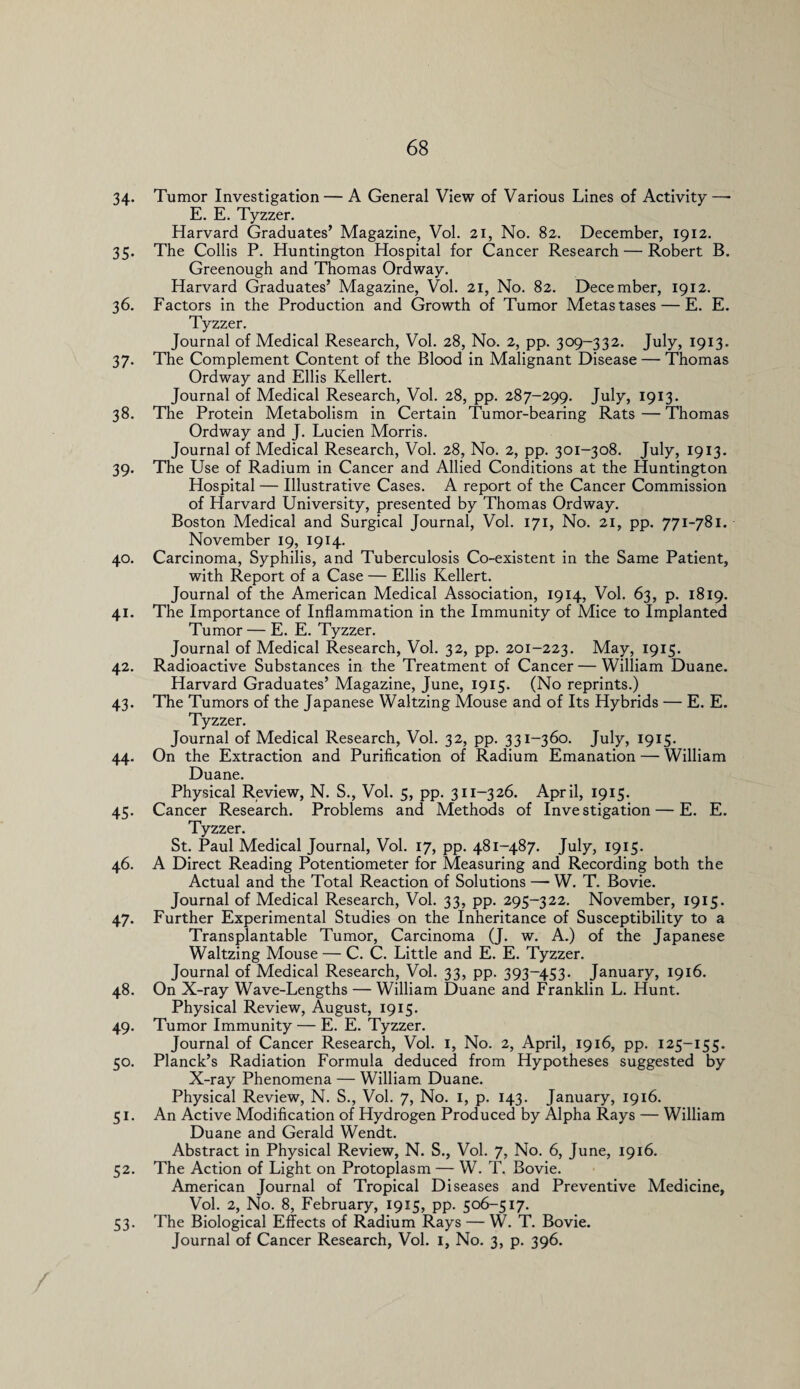 34- Tumor Investigation — A General View of Various Lines of Activity—- E. E. Tyzzer. Harvard Graduates’ Magazine, Vol. 21, No. 82. December, 1912. 35. The Collis P. Huntington Hospital for Cancer Research — Robert B. Greenough and Thomas Ordway. Harvard Graduates’ Magazine, Vol. 21, No. 82. December, 1912. 36. Factors in the Production and Growth of Tumor Metastases — E. E. Tyzzer. Journal of Medical Research, Vol. 28, No. 2, pp. 309-332. July, 1913. 37. The Complement Content of the Blood in Malignant Disease — Thomas Ordway and Ellis Kellert. Journal of Medical Research, Vol. 28, pp. 287-299. July, 1913. 38. The Protein Metabolism in Certain Tumor-bearing Rats — Thomas Ordway and J. Lucien Morris. Journal of Medical Research, Vol. 28, No. 2, pp. 301-308. July, 1913. 39. The Use of Radium in Cancer and Allied Conditions at the Huntington Hospital — Illustrative Cases. A report of the Cancer Commission of Harvard University, presented by Thomas Ordway. Boston Medical and Surgical Journal, Vol. 171, No. 21, pp. 771-781. November 19, 1914. 40. Carcinoma, Syphilis, and Tuberculosis Co-existent in the Same Patient, with Report of a Case — Ellis Kellert. Journal of the American Medical Association, 1914, Vol. 63, p. 1819. 41. The Importance of Inflammation in the Immunity of Mice to Implanted Tumor — E. E. Tyzzer. Journal of Medical Research, Vol. 32, pp. 201-223. May, 1915. 42. Radioactive Substances in the Treatment of Cancer — William Duane. Harvard Graduates’ Magazine, June, 1915. (No reprints.) 43. The Tumors of the Japanese Waltzing Mouse and of Its Hybrids — E. E. Tyzzer. Journal of Medical Research, Vol. 32, pp. 331-360. July, 1915. 44. On the Extraction and Purification of Radium Emanation — William Duane. Physical Review, N. S., Vol. 5, pp. 311-326. April, 1915. 45. Cancer Research. Problems and Methods of Investigation — E. E. Tyzzer. St. Paul Medical Journal, Vol. 17, pp. 481-487. July, 1915. 46. A Direct Reading Potentiometer for Measuring and Recording both the Actual and the Total Reaction of Solutions —* W. T. Bovie. Journal of Medical Research, Vol. 33, pp. 295-322. November, 1915. 47. Further Experimental Studies on the Inheritance of Susceptibility to a Transplantable Tumor, Carcinoma (J. w. A.) of the Japanese Waltzing Mouse — C. C. Little and E. E. Tyzzer. Journal of Medical Research, Vol. 33, pp. 393-453. January, 1916. 48. On X-ray Wave-Lengths — William Duane and Franklin L. Hunt. Physical Review, August, 1915. 49. Tumor Immunity — E. E. Tyzzer. Journal of Cancer Research, Vol. 1, No. 2, April, 1916, pp. 125-155. 50. Planck’s Radiation Formula deduced from Hypotheses suggested by X-ray Phenomena — William Duane. Physical Review, N. S., Vol. 7, No. 1, p. 143. January, 1916. 51. An Active Modification of Hydrogen Produced by Alpha Rays — William Duane and Gerald Wendt. Abstract in Physical Review, N. S., Vol. 7, No. 6, June, 1916. 52. The Action of Light on Protoplasm — W. T. Bovie. American Journal of Tropical Diseases and Preventive Medicine, Vol. 2, No. 8, February, 1915, pp. 506-517. 53. The Biological Effects of Radium Rays — W. T. Bovie. Journal of Cancer Research, Vol. 1, No. 3, p. 396.