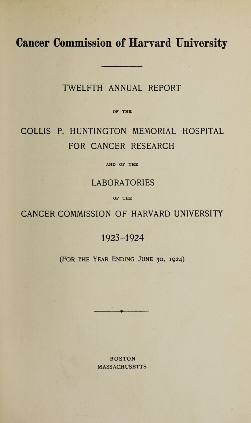 Cancer Commission of Harvard University TWELFTH ANNUAL REPORT OF THE COLLIS P. HUNTINGTON MEMORIAL HOSPITAL FOR CANCER RESEARCH AND OF THE LABORATORIES OF THE CANCER COMMISSION OF HARVARD UNIVERSITY 1923-1924 (FOR THE YEAR ENDING JUNE 30, 1924) ♦ BOSTON MASSACHUSETTS