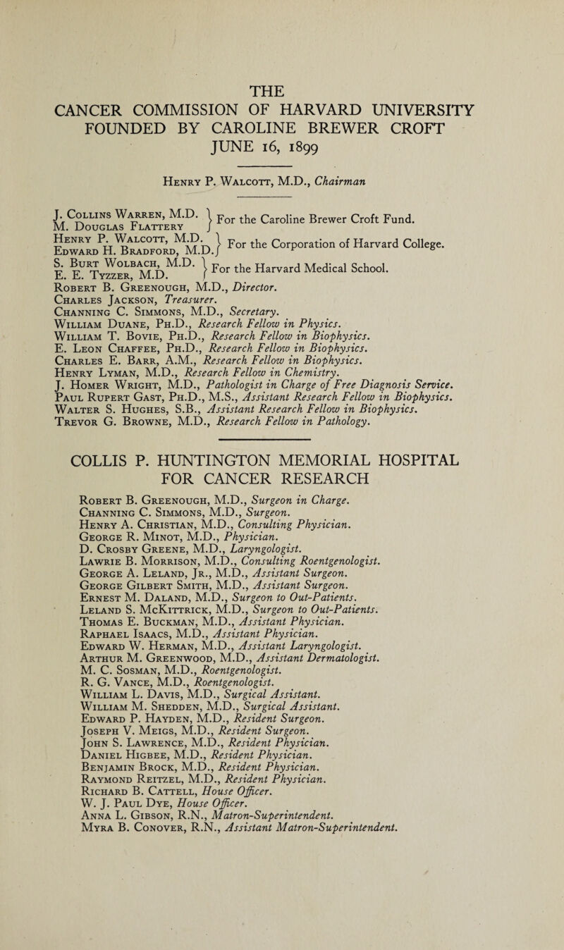 THE CANCER COMMISSION OF HARVARD UNIVERSITY FOUNDED BY CAROLINE BREWER CROFT JUNE 16, 1899 Henry P. Walcott, M.D., Chairman J Collins Warren, M.D. \ For the Caroline Brewer Croft Fund. M. Douglas Plattery j LEwaLPH.^Cdf?rdMM.'d.} For the Corporation of Harvard College. I. K Tv^e“mI)M-D- } For the Ha™d Medical Sch°o1' Robert B. Greenough, M.D., Director. Charles Jackson, Treasurer. Channing C. Simmons, M.D., Secretary. William Duane, Ph.D., Research Fellow in Physics. William T. Bovie, Ph.D., Research Fellow in Biophysics. E. Leon Chaffee, Ph.D., Research Fellow in Biophysics. Charles E. Barr, A.M., Research Fellow in Biophysics. Henry Lyman, M.D., Research Fellow in Chemistry. J. Homer Wright, M.D., Pathologist in Charge of Free Diagnosis Service. Paul Rupert Gast, Ph.D., M.S., Assistant Research Fellow in Biophysics. Walter S. Hughes, S.B., Assistant Research Fellow in Biophysics. Trevor G. Browne, M.D., Research Fellow in Pathology. COLLIS P. HUNTINGTON MEMORIAL HOSPITAL FOR CANCER RESEARCH Robert B. Greenough, M.D., Surgeon in Charge. Channing C. Simmons, M.D., Surgeon. Henry A. Christian, M.D., Consulting Physician. George R. Minot, M.D., Physician. D. Crosby Greene, M.D., Laryngologist. Lawrie B. Morrison, M.D., Consulting Roentgenologist. George A. Leland, Jr., M.D., Assistant Surgeon. George Gilbert Smith, M.D., Assistant Surgeon. Ernest M. Daland, M.D., Surgeon to Out-Patients. Leland S. McKittrick, M.D., Surgeon to Out-Patients. Thomas E. Buckman, M.D., Assistant Physician. Raphael Isaacs, M.D., Assistant Physician. Edward W. Herman, M.D., Assistant Laryngologist. Arthur M. Greenwood, M.D., Assistant Dermatologist. M. C. Sosman, M.D., Roentgenologist. R. G. Vance, M.D., Roentgenologist. William L. Davis, M.D., Surgical Assistant. William M. Shedden, M.D., Surgical Assistant. Edward P. Hayden, M.D., Resident Surgeon. Joseph V. Meigs, M.D., Resident Surgeon. John S. Lawrence, M.D., Resident Physician. Daniel Higbee, M.D., Resident Physician. Benjamin Brock, M.D., Resident Physician. Raymond Reitzel, M.D., Resident Physician. Richard B. Cattell, House Officer. W. J. Paul Dye, House Officer. Anna L. Gibson, R.N., Matron-Superintendent. Myra B. Conover, R.N., Assistant Matron-Superintendent.