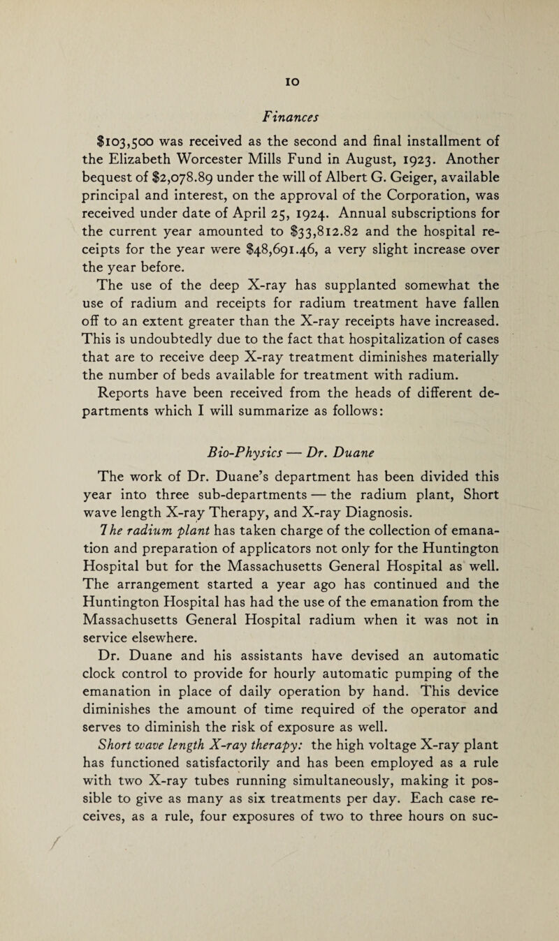 IO Finances $103,500 was received as the second and final installment of the Elizabeth Worcester Mills Fund in August, 1923. Another bequest of $2,078.89 under the will of Albert G. Geiger, available principal and interest, on the approval of the Corporation, was received under date of April 25, 1924. Annual subscriptions for the current year amounted to $33,812.82 and the hospital re¬ ceipts for the year were $48,691.46, a very slight increase over the year before. The use of the deep X-ray has supplanted somewhat the use of radium and receipts for radium treatment have fallen off to an extent greater than the X-ray receipts have increased. This is undoubtedly due to the fact that hospitalization of cases that are to receive deep X-ray treatment diminishes materially the number of beds available for treatment with radium. Reports have been received from the heads of different de¬ partments which I will summarize as follows: Bio-Physics — Dr. Duane The work of Dr. Duane’s department has been divided this year into three sub-departments — the radium plant, Short wave length X-ray Therapy, and X-ray Diagnosis. 7 he radium plant has taken charge of the collection of emana¬ tion and preparation of applicators not only for the Huntington Hospital but for the Massachusetts General Hospital as well. The arrangement started a year ago has continued and the Huntington Hospital has had the use of the emanation from the Massachusetts General Hospital radium when it was not in service elsewhere. Dr. Duane and his assistants have devised an automatic clock control to provide for hourly automatic pumping of the emanation in place of daily operation by hand. This device diminishes the amount of time required of the operator and serves to diminish the risk of exposure as well. Short wave length X-ray therapy: the high voltage X-ray plant has functioned satisfactorily and has been employed as a rule with two X-ray tubes running simultaneously, making it pos¬ sible to give as many as six treatments per day. Each case re¬ ceives, as a rule, four exposures of two to three hours on suc- /