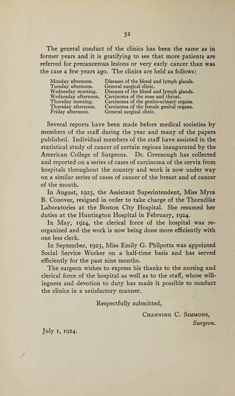 The general conduct of the clinics has been the same as in former years and it is gratifying to see that more patients are referred for precancerous lesions or very early cancer than was the case a few years ago. The clinics are held as follows: Monday afternoon. Tuesday afternoon. Wednesday morning. Wednesday afternoon. Thursday morning. Thursday afternoon. Friday afternoon. Diseases of the blood and lymph glands. General surgical clinic. Diseases of the blood and lymph glands. Carcinoma of the nose and throat. Carcinoma of the genito-urinary organs. Carcinoma of the female genital organs. General surgical clinic. Several reports have been made before medical societies by members of the staff during the year and many of the papers published. Individual members of the staff have assisted in the statistical study of cancer of certain regions inaugurated by the American College of Surgeons. Dr. Greenough has collected and reported on a series of cases of carcinoma of the cervix from hospitals throughout the country and work is now under way on a similar series of cases of cancer of the breast and of cancer of the mouth. In August, 1923, the Assistant Superintendent, Miss Myra B. Conover, resigned in order to take charge of the Thorndike Laboratories at the Boston City Hospital. She resumed her duties at the Huntington Hospital in February, 1924. In May, 1924, the clerical force of the hospital was re¬ organized and the work is now being done more efficiently with one less clerk. In September, 1923, Miss Emily G. Philpotts was appointed Social Service Worker on a half-time basis and has served efficiently for the past nine months. The surgeon wishes to express his thanks to the nursing and clerical force of the hospital as well as to the staff, whose will¬ ingness and devotion to duty has made it possible to conduct the clinics in a satisfactory manner. Respectfully submitted, Channing C. Simmons, Surgeon. July 1, 1924.