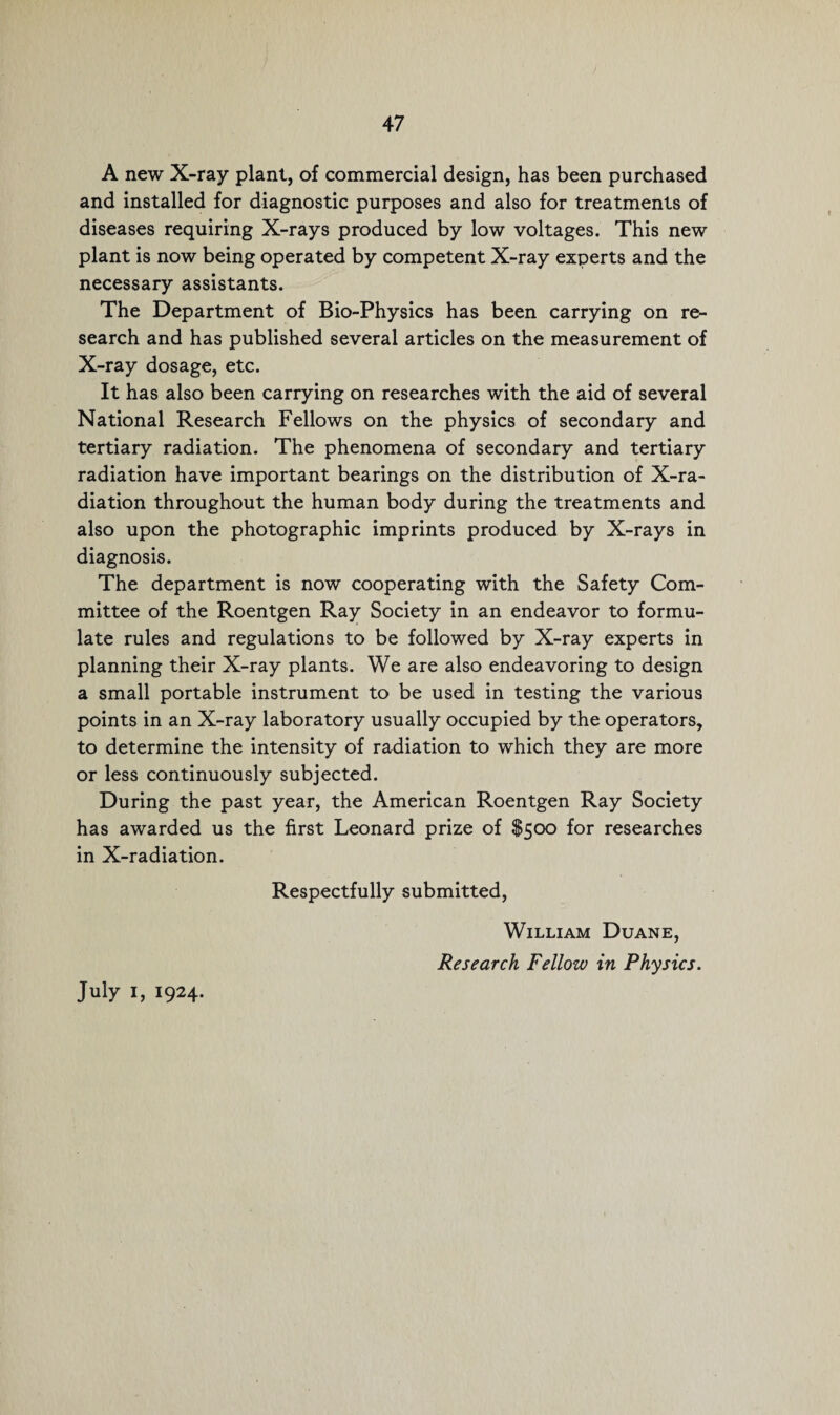 A new X-ray plant, of commercial design, has been purchased and installed for diagnostic purposes and also for treatments of diseases requiring X-rays produced by low voltages. This new plant is now being operated by competent X-ray experts and the necessary assistants. The Department of Bio-Physics has been carrying on re¬ search and has published several articles on the measurement of X-ray dosage, etc. It has also been carrying on researches with the aid of several National Research Fellows on the physics of secondary and tertiary radiation. The phenomena of secondary and tertiary radiation have important bearings on the distribution of X-ra¬ diation throughout the human body during the treatments and also upon the photographic imprints produced by X-rays in diagnosis. The department is now cooperating with the Safety Com¬ mittee of the Roentgen Ray Society in an endeavor to formu¬ late rules and regulations to be followed by X-ray experts in planning their X-ray plants. We are also endeavoring to design a small portable instrument to be used in testing the various points in an X-ray laboratory usually occupied by the operators, to determine the intensity of radiation to which they are more or less continuously subjected. During the past year, the American Roentgen Ray Society has awarded us the first Leonard prize of $500 for researches in X-radiation. Respectfully submitted, William Duane, Research Fellow in Physics.