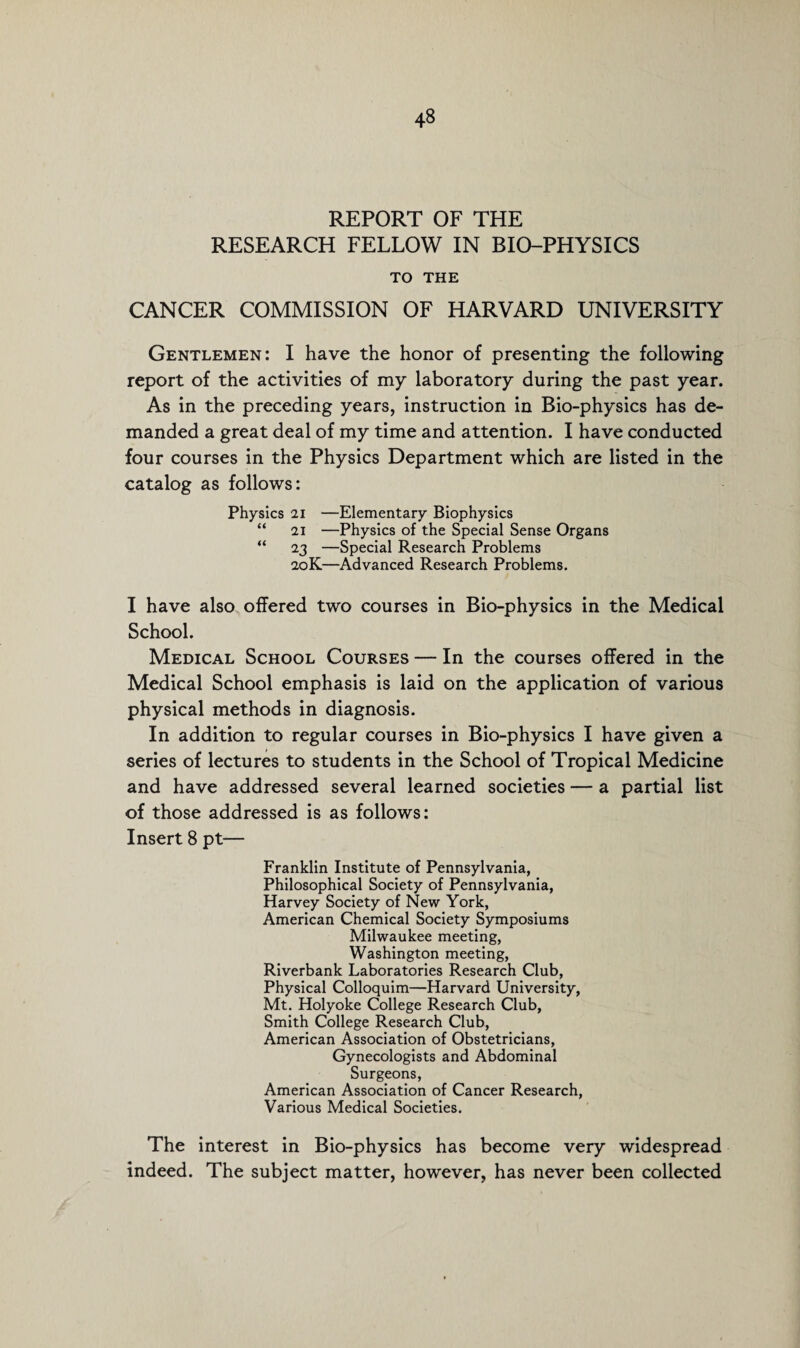 REPORT OF THE RESEARCH FELLOW IN BIO-PHYSICS TO THE CANCER COMMISSION OF HARVARD UNIVERSITY Gentlemen: I have the honor of presenting the following report of the activities of my laboratory during the past year. As in the preceding years, instruction in Bio-physics has de¬ manded a great deal of my time and attention. I have conducted four courses in the Physics Department which are listed in the catalog as follows: Physics 21 —Elementary Biophysics “ 21 —Physics of the Special Sense Organs “ 23 —Special Research Problems 20K—Advanced Research Problems. I have also offered two courses in Bio-physics in the Medical School. Medical School Courses — In the courses offered in the Medical School emphasis is laid on the application of various physical methods in diagnosis. In addition to regular courses in Bio-physics I have given a series of lectures to students in the School of Tropical Medicine and have addressed several learned societies — a partial list of those addressed is as follows: Insert 8 pt— Franklin Institute of Pennsylvania, Philosophical Society of Pennsylvania, Harvey Society of New York, American Chemical Society Symposiums Milwaukee meeting, Washington meeting, Riverbank Laboratories Research Club, Physical Colloquim—Harvard University, Mt. Holyoke College Research Club, Smith College Research Club, American Association of Obstetricians, Gynecologists and Abdominal Surgeons, American Association of Cancer Research, Various Medical Societies. The interest in Bio-physics has become very widespread indeed. The subject matter, however, has never been collected