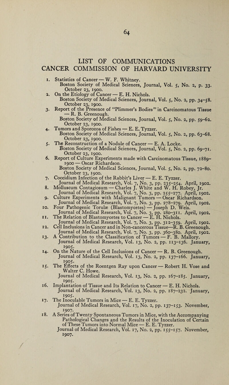 LIST OF COMMUNICATIONS CANCER COMMISSION OF HARVARD UNIVERSITY 1. Statistics of Cancer — W. F. Whitney. Boston Society of Medical Sciences, Journal, Vol. 5, No. 2, p. 33. October 23, 1900. 2. On the Etiology of Cancer — E. H. Nichols. Boston Society of Medical Sciences, Journal, Vol. 5, No. 2, pp. 34-58. October 23, 1900. 3. Report of the Presence of “Plimmer’s Bodies” in Carcinomatous Tissue — R. B. Greenough. Boston Society of Medical Sciences, Journal, Vol. 5, No. 2, pp. 59-62. October 23, 1900. 4. Tumors and Sporozoa of Fishes — E. E. Tyzzer. Boston Society of Medical Sciences, Journal, Vol. 5, No. 2, pp. 63-68. October 23, 1900. 5. The Reconstruction of a Nodule of Cancer — E. A. Locke. Boston Society of Medical Sciences, Journal, Vol. 5, No. 2, pp. 69-71. October 23, 1900. 6. Report of Culture Experiments made with Carcinomatous Tissue, 1889— 1900 — Oscar Richardson. Boston Society of Medical Sciences, Journal, Vol. 5, No. 2, pp. 72-80. October 23, 1900. 7. Coccidium Infection of the Rabbit’s Liver — E. E. Tyzzer. Journal of Medical Research, Vol. 7, No. 3, pp. 235-254. April, 1902. 8. Molluscum Contagiosum — Charles J. White and W. H. Robey, Jr. Journal of Medical Research, Vol. 7, No. 3, pp. 255-277. April, 1902. 9. Culture Experiments with Malignant Tumors — Oscar Richardson. Journal of Medical Research, Vol. 7, No. 3, pp. 278-279. April, 1902. 10. Four Pathogenic Torulas (Blastomycetes)—Joseph D. Weis. Journal of Medical Research, Vol. 7, No. 3, pp. 280-311. April, 1902. 11. The Relation of Blastomycetes to Cancer — E. H. Nichols. Journal of Medical Research, Vol. 7, No. 3, pp. 312-359. April, 1902. 12. Cell Inclusions in Cancer and in Non-cancerous Tissue—R. B. Greenough. Journal of Medical Research, Vol. 7, No. 3, pp. 360-380. April, 1902. 13. A Contribution to the Classification of Tumors — F. B. Mallory. Journal of Medical Research, Vol. 13, No. 2, pp. 113-136. January, 1905. 14. On the Nature of the Cell Inclusions of Cancer — R. B. Greenough. Journal of Medical Research, Vol. 13, No. 2, pp. 137-166. January, 1905. 15. The Effects of the Roentgen Ray upon Cancer — Robert H. Vose and Walter C. Howe. Journal of Medical Research, Vol. 13, No. 2, pp. 167-185. January, . I9°5*. 16. Implantation of Tissue and Its Relation to Cancer — E. H. Nichols. Journal of Medical Research, Vol. 13, No. 2, pp. 187-232. January, I9°5* 17. The Inoculable Tumors in Mice — E. E. Tyzzer. Journal of Medical Research, Vol. 17, No. 2, pp. 137—153. November, 1907. 18. A Series of Twenty Spontaneous Tumors in Mice, with the Accompanying Pathological Changes ^nd the Results of the Inoculation of Certain of These Tumors into Normal Mice — E. E. Tyzzer. Journal of Medical Research, Vol. 17, No. 2, pp. 155—157. November, 1907.