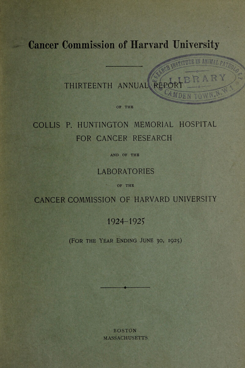 i.V ' ' -o— THIRTEENTH ANNUAb,vR ; K.^ A* ^ V * OF THE COLLIS P. HUNTINGTON MEMORIAL HOSPITAL FOR CANCER RESEARCH AND OF THE LABORATORIES OF THE CANCER COMMISSION OF HARVARD UNIVERSITY 1924-192^ (FOR THE Year Ending June 30, 1925) BOSTON MASSACHUSETTS