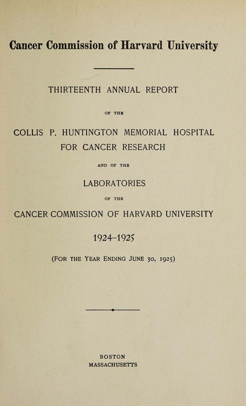 THIRTEENTH ANNUAL REPORT OF THE COLLIS P. HUNTINGTON MEMORIAL HOSPITAL FOR CANCER RESEARCH AND OF THE LABORATORIES OF THE CANCER COMMISSION OF HARVARD UNIVERSITY 1924-192^ (FOR THE Year Ending June 30, 1925) ♦ BOSTON MASSACHUSETTS