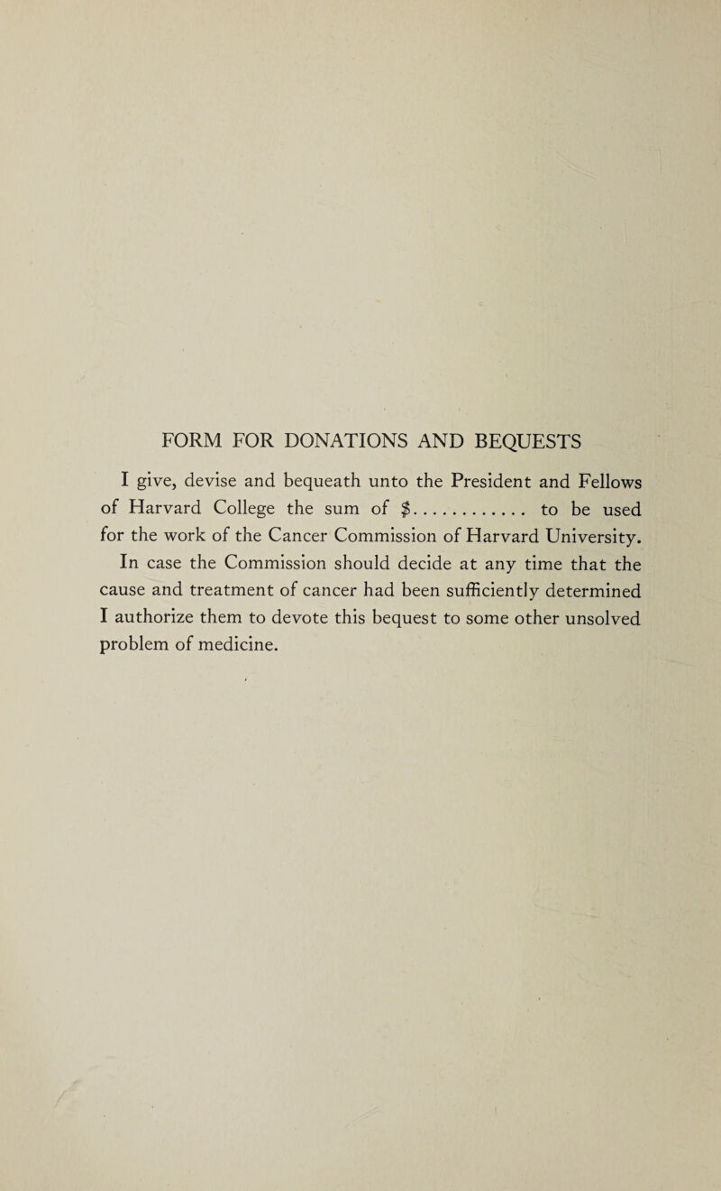 FORM FOR DONATIONS AND BEQUESTS I give, devise and bequeath unto the President and Fellows of Harvard College the sum of $. to be used for the work of the Cancer Commission of Harvard University. In case the Commission should decide at any time that the cause and treatment of cancer had been sufficiently determined I authorize them to devote this bequest to some other unsolved problem of medicine.