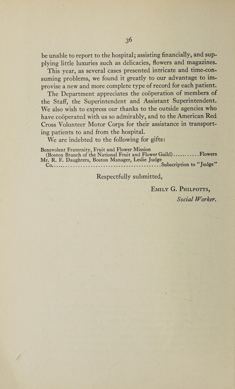 be unable to report to the hospital; assisting financially, and sup¬ plying little luxuries such as delicacies, flowers and magazines. This year, as several cases presented intricate and time-con¬ suming problems, we found it greatly to our advantage to im¬ provise a new and more complete type of record for each patient. The Department appreciates the cooperation of members of the Staff, the Superintendent and Assistant Superintendent. We also wish to express our thanks to the outside agencies who have cooperated with us so admirably, and to the American Red Cross Volunteer Motor Corps for their assistance in transport¬ ing patients to and from the hospital. We are indebted to the following for gifts: Benevolent Fraternity, Fruit and Flower Mission (Boston Branch of the National Fruit and Flower Guild).Flowers Mr. R. F. Daughters, Boston Manager, Leslie Judge Co. ..Subscription to “Judge” Respectfully submitted, Emily G. Philpotts, Social Worker,