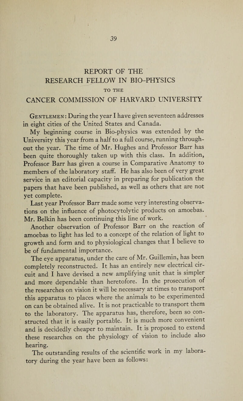 REPORT OF THE RESEARCH FELLOW IN BIO-PHYSICS TO THE CANCER COMMISSION OF HARVARD UNIVERSITY Gentlemen : During the year I have given seventeen addresses in eight cities of the United States and Canada. My beginning course in Bio-physics was extended by the University this year from a half to a full course, running through¬ out the year. The time of Mr. Hughes and Professor Barr has been quite thoroughly taken up with this class. In addition. Professor Barr has given a course in Comparative Anatomy to members of the laboratory staff. He has also been of very great service in an editorial capacity in preparing for publication the papers that have been published, as well as others that are not yet complete. Last year Professor Barr made some very interesting observa¬ tions on the influence of photocytolytic products on amoebas. Mr. Belkin has been continuing this line of work. Another observation of Professor Barr on the reaction of amoebas to light has led to a concept of the relation of light to growth and form and to physiological changes that I believe to be of fundamental importance. The eye apparatus, under the care of Mr. Guillemin, has been completely reconstructed. It has an entirely new electrical cir¬ cuit and I have devised a new amplifying unit that is simpler and more dependable than heretofore. In the prosecution of the researches on vision it will be necessary at times to transport this apparatus to places where the animals to be experimented on can be obtained alive. It is not practicable to transport them to the laboratory. The apparatus has, therefore, been so con¬ structed that it is easily portable. It is much more convenient and is decidedly cheaper to maintain. It is proposed to extend these researches on the physiology of vision to include also hearing. The outstanding results of the scientific work in my labora¬ tory during the year have been as follows: