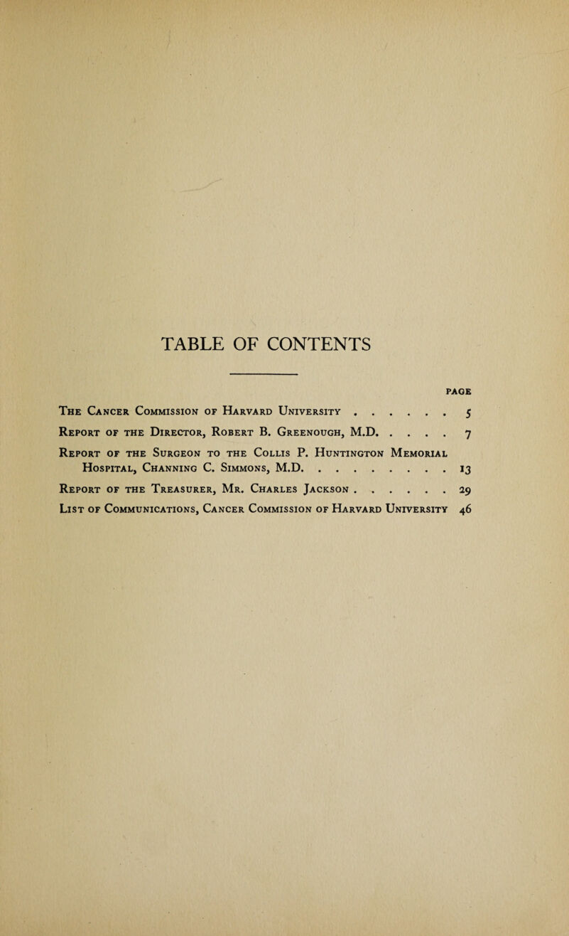 TABLE OF CONTENTS PAGE The Cancer Commission of Harvard University.5 Report of the Director, Robert B. Greenough, M.D.7 Report of the Surgeon to the Collis P. Huntington Memorial Hospital, Channing C. Simmons, M.D.13 Report of the Treasurer, Mr. Charles Jackson.29 List of Communications, Cancer Commission of Harvard University 46