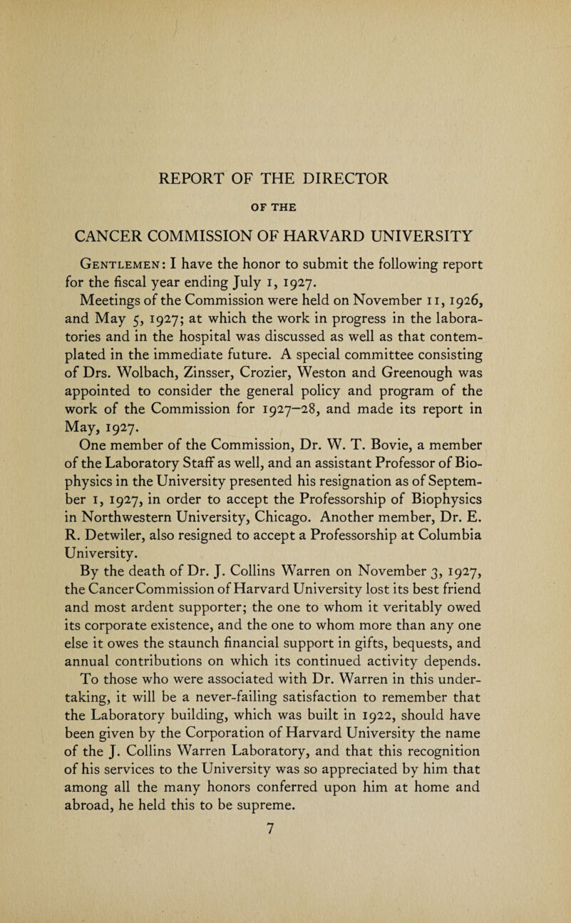 REPORT OF THE DIRECTOR OF THE CANCER COMMISSION OF HARVARD UNIVERSITY Gentlemen: I have the honor to submit the following report for the fiscal year ending July i, 1927. Meetings of the Commission were held on November 11, 1926, and May 5, 1927; at which the work in progress in the labora¬ tories and in the hospital was discussed as well as that contem¬ plated in the immediate future. A special committee consisting of Drs. Wolbach, Zinsser, Crozier, Weston and Greenough was appointed to consider the general policy and program of the work of the Commission for 1927—28, and made its report in May, 1927. One member of the Commission, Dr. W. T. Bovie, a member of the Laboratory Staff as well, and an assistant Professor of Bio¬ physics in the University presented his resignation as of Septem¬ ber 1, 1927, in order to accept the Professorship of Biophysics in Northwestern University, Chicago. Another member, Dr. E. R. Detwiler, also resigned to accept a Professorship at Columbia University. By the death of Dr. J. Collins Warren on November 3, 1927, the Cancer Commission of Harvard University lost its best friend and most ardent supporter; the one to whom it veritably owed its corporate existence, and the one to whom more than any one else it owes the staunch financial support in gifts, bequests, and annual contributions on which its continued activity depends. To those who were associated with Dr. Warren in this under¬ taking, it will be a never-failing satisfaction to remember that the Laboratory building, which was built in 1922, should have been given by the Corporation of Harvard University the name of the J. Collins Warren Laboratory, and that this recognition of his services to the University was so appreciated by him that among all the many honors conferred upon him at home and abroad, he held this to be supreme.