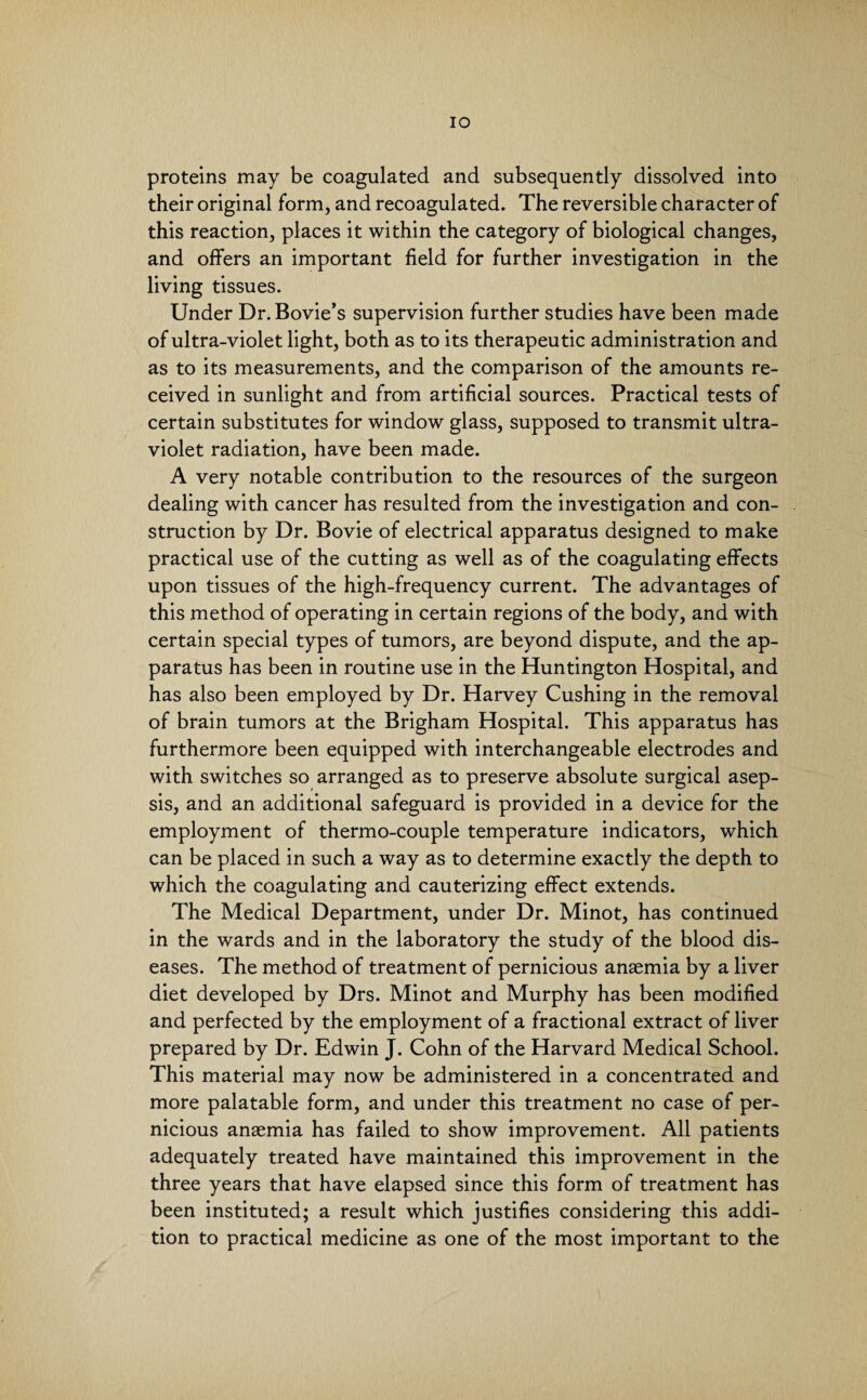 IO proteins may be coagulated and subsequently dissolved into their original form, and recoagulated. The reversible character of this reaction, places it within the category of biological changes, and offers an important field for further investigation in the living tissues. Under Dr.Bovie’s supervision further studies have been made of ultra-violet light, both as to its therapeutic administration and as to its measurements, and the comparison of the amounts re¬ ceived in sunlight and from artificial sources. Practical tests of certain substitutes for window glass, supposed to transmit ultra¬ violet radiation, have been made. A very notable contribution to the resources of the surgeon dealing with cancer has resulted from the investigation and con¬ struction by Dr. Bovie of electrical apparatus designed to make practical use of the cutting as well as of the coagulating effects upon tissues of the high-frequency current. The advantages of this method of operating in certain regions of the body, and with certain special types of tumors, are beyond dispute, and the ap¬ paratus has been in routine use in the Huntington Hospital, and has also been employed by Dr. Harvey Cushing in the removal of brain tumors at the Brigham Hospital. This apparatus has furthermore been equipped with interchangeable electrodes and with switches so arranged as to preserve absolute surgical asep¬ sis, and an additional safeguard is provided in a device for the employment of thermo-couple temperature indicators, which can be placed in such a way as to determine exactly the depth to which the coagulating and cauterizing effect extends. The Medical Department, under Dr. Minot, has continued in the wards and in the laboratory the study of the blood dis¬ eases. The method of treatment of pernicious anaemia by a liver diet developed by Drs. Minot and Murphy has been modified and perfected by the employment of a fractional extract of liver prepared by Dr. Edwin J. Cohn of the Harvard Medical School. This material may now be administered in a concentrated and more palatable form, and under this treatment no case of per¬ nicious anaemia has failed to show improvement. All patients adequately treated have maintained this improvement in the three years that have elapsed since this form of treatment has been instituted; a result which justifies considering this addi¬ tion to practical medicine as one of the most important to the