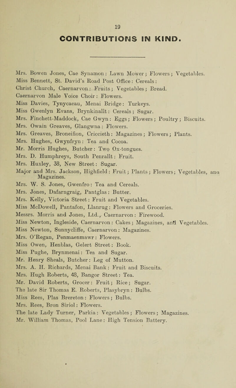 CONTRIBUTIONS BN KIND. Mrs. Bowen Jones, Cae Synamon: Lawn Mower; Flowers; Vegetables. Miss Bennett, St. David’s Road Post Office: Cereals: Christ Church, Caernarvon: Fruits; Vegetables; Bread. Caernarvon Male Voice Choir : Flowers. Miss Davies, Tynycaeau, Menai Bridge: Turkeys. Miss Gwenlyn Evans, Brynkinallt: Cereals; Sugar. Mrs. Finchett-Maddock, Cae Gwyn : Eggs; Flowers; Poultry; Biscuits. Mrs. Owain Greaves, Glangwna: Flowers. Mrs. Greaves, Broneifion, Criccieth: Magazines; Flowers; Plants. Mrs. Hughes, Gwynfryn: Tea and Cocoa. Mr. Morris Hughes, Butcher : Twto Ox-tongues. Mrs. D. Humphreys, South Penrallt: Fruit. Mrs. Huxley, 38, New Street: Sugar. Major and Mrs. Jackson, Highfield: Fruit; Plants; Flowers; Vegetables, anu Magazines. Mrs. W. S. Jones, Gwenfro: Tea and Cereals. Mrs. Jones, Dafarngraig, Pantglas : Butter. Mrs. Kelly, Victoria Street: Fruit and Vegetables. Miss McDowell, Pantafon, Llanrug: Flowers and Groceries. Messrs. Morris and Jones, Ltd., Caernarvon: Firewood. Miss Newton, Ingleside, Caernarvon: Cakes; Magazines, and Vegetables. Miss Newton, Sunnycliffe, Caernarvon: Magazines. Mrs. O’Regan, Penmaenmawr : Flowers. Miss Owen, Henblas, Gelert Street: Book. Miss Pughe, Brynmenai: Tea and Sugar. Mr. Henry Sheals, Butcher : Leg of Mutton. Mrs. A. H. Richards, Menai Bank: Fruit and Biscuits. Mrs. Hugh Roberts, 48, Bangor Street :• Tea. Mr. David Roberts, Grocer: Fruit; Rice; Sugar. The late Sir Thomas E. Roberts, Plasybryn: Bulbs. Miss Rees, Plas Brereton: Flowers; Bulbs. Mrs. Rees, Bron Siriol: FloAvers. The late Lady Turner, Parkia : Vegetables; Flowers; Magazines. Mr. William Thomas, Pool Lane: High Tension Battery.