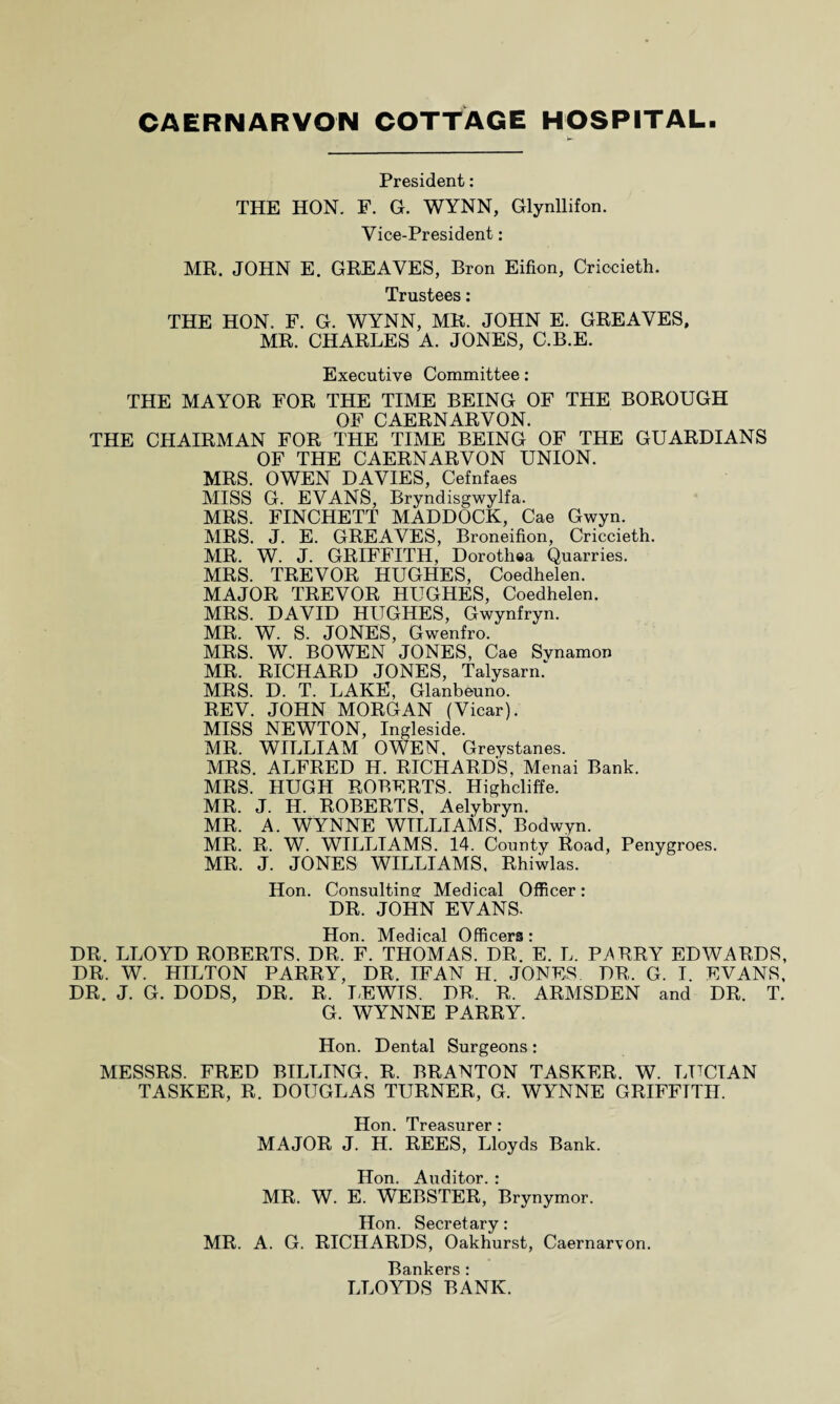 President: THE HON. F. G. WYNN, Glynllifon. Vice-President: MR. JOHN E. GREAVES, Bron Eifion, Criocieth. Trustees: THE HON. F. G. WYNN, MR. JOHN E. GREAVES, MR. CHARLES A. JONES, C.B.E. Executive Committee: THE MAYOR FOR THE TIME BEING OF THE BOROUGH OF CAERNARVON. THE CHAIRMAN FOR THE TIME BEING OF THE GUARDIANS OF THE CAERNARVON UNION. MRS. OWEN DAVIES, Cefnfaes MISS G. EVANS, Bryndisgwylfa. MRS. FINCHETT MADDOCK, Cae Gwyn. MRS. J. E. GREAVES, Broneifion, Criccieth. MR. W. J. GRIFFITH, Dorothea Quarries. MRS. TREVOR HUGHES, Coedhelen. MAJOR TREVOR HUGHES, Coedhelen. MRS. DAVID HUGHES, Gwynfryn. MR. W. S. JONES, Gwenfro. MRS. W. BOWEN JONES, Cae Svnamon MR. RICHARD JONES, Talysarn.* MRS. D. T. LAKE, Glanbeuno. REV. JOHN MORGAN (Vicar). MISS NEWTON, Ingleside. MR. WILLIAM OWEN, Greystanes. MRS. ALFRED H. RICHARDS, Menai Bank. MRS. HUGH ROBERTS. Highcliffe. MR. J. H. ROBERTS, Aelybryn. MR. A. WYNNE WILLIAMS. Bodwyn. MR. R. W. WILLIAMS. 14. County Road, Penygroes. MR. J. JONES WILLIAMS, Rhiwlas. Hon. Consulting Medical Officer: DR. JOHN EVANS. Hon. Medical Officers: DR. LLOYD ROBERTS. DR. F. THOMAS. DR. E. L. PARRY EDWARDS, DR. W. HILTON PARRY, DR. IF AN H. JONES DR. G. I. EVANS, DR. J. G. DODS, DR. R. LEWIS. DR, R. ARMSDEN and DR. T. G. WYNNE PARRY. Hon. Dental Surgeons: MESSRS. FRED BILLING, R. BRANTON TASKER. W. LUCIAN TASKER, R. DOUGLAS TURNER, G. WYNNE GRIFFITH. H An I PDQ QnT’PT’ * MAJOR J. H.' REES, Lloyds Bank. Hon. Auditor. : MR. W. E. WEBSTER, Brynymor. Hon. Secretary: MR. A. G. RICHARDS, Oakhurst, Caernarvon. Bankers : LLOYDS BANK.