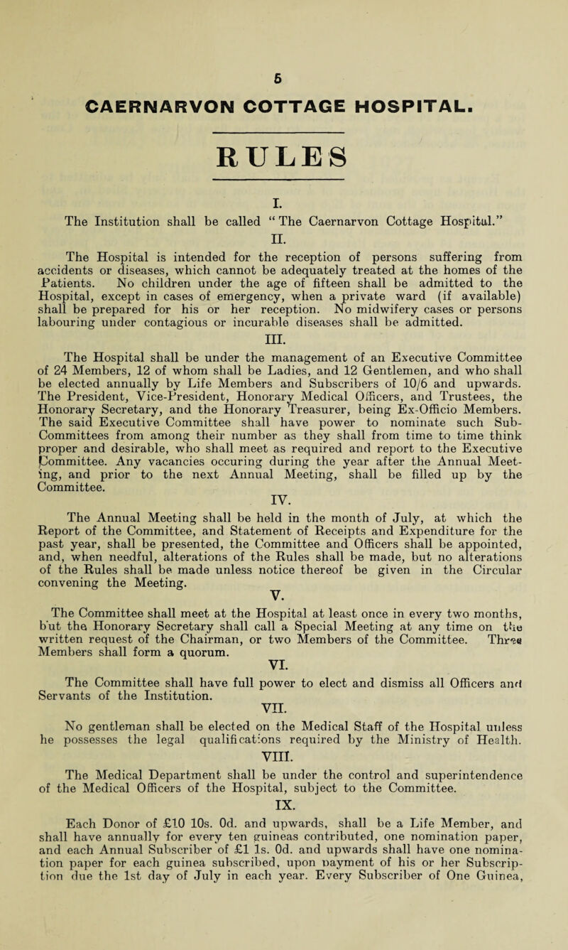 CAERNARVON COTTAGE HOSPITAL. RULES I. The Institution shall be called “The Caernarvon Cottage Hospital.” II. The Hospital is intended for the reception of persons suffering from accidents or diseases, which cannot be adequately treated at the homes of the Patients. No children under the age of fifteen shall be admitted to the Hospital, except in cases of emergency, when a private ward (if available) shall be prepared for his or her reception. No midwifery cases or persons labouring under contagious or incurable diseases shall be admitted. III. The Hospital shall be under the management of an Executive Committee of 24 Members, 12 of whom shall be Ladies, and 12 Gentlemen, and who shall be elected annually by Life Members and Subscribers of 10/6 and upwards. The President, Vice-President, Honorary Medical Officers, and Trustees, the Honorary Secretary, and the Honorary Treasurer, being Ex-Officio Members. The said Executive Committee shall have power to nominate such Sub- Committees from among their number as they shall from time to time think proper and desirable, who shall meet as required and report to the Executive Committee. Any vacancies occuring during the year after the Annual Meet¬ ing, and prior to the next Annual Meeting, shall be filled up by the Committee. IV. The Annual Meeting shall be held in the month of July, at which the Report of the Committee, and Statement of Receipts and Expenditure for the past year, shall be presented, the Committee and Officers shall be appointed, and, when needful, alterations of the Rules shall be made, but no alterations of the Rules shall be made unless notice thereof be given in the Circular convening the Meeting. V. The Committee shall meet at the Hospital at least once in every two months, but the Honorary Secretary shall call a Special Meeting at any time on the written request of the Chairman, or two Members of the Committee. Thr-se Members shall form a quorum. VI. The Committee shall have full power to elect and dismiss all Officers ami Servants of the Institution. VII. No gentleman shall be elected on the Medical Staff of the Hospital unless he possesses the legal qualifications required by the Ministry of Health. VIII. The Medical Department shall be under the control and superintendence of the Medical Officers of the Hospital, subject to the Committee. IX. Each Donor of £10 10s. Od. and upwards, shall be a Life Member, and shall have annually for every ten guineas contributed, one nomination paper, and each Annual Subscriber of £1 Is. Od. and upwards shall have one nomina¬ tion paper for each guinea subscribed, upon payment of his or her Subscrip¬ tion due the 1st day of July in each year. Every Subscriber of One Guinea,