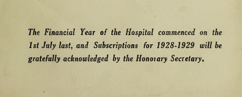 The Financial Year of the Hospital commenced on the 1st July last, and Subscriptions for 1928-1929 will be gratefully acknowledged by the Honoiary Secretary.