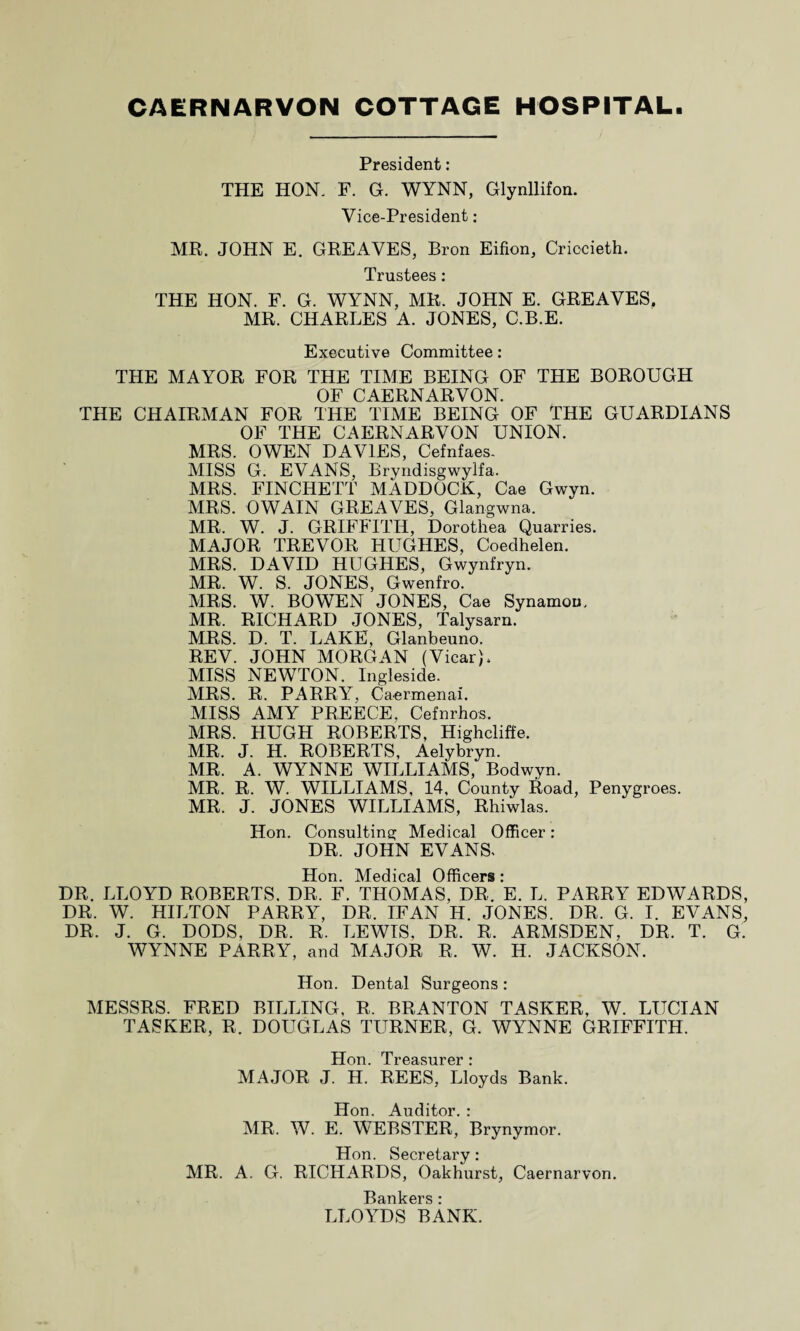 President: THE HON, F. G. WYNN, Glynllifon. Vice-President: MR. JOHN E. GREAVES, Bron Eifion, Criocieth. Trustees: THE HON. F. G. WYNN, MR. JOHN E. GREAVES, MR. CHARLES A. JONES, C.B.E. Executive Committee: THE MAYOR FOR THE TIME BEING OF THE BOROUGH OF CAERNARVON. THE CHAIRMAN FOR THE TIME BEING OF THE GUARDIANS OF THE CAERNARVON UNION. MRS. OWEN DAVIES, Cefnfaes. MISS G. EVANS, Bryndisgwylfa. MRS. FINCHETT MADDOCK, Cae Gwyn. MRS. OWAIN GREAVES, Glangwna. MR. W. J. GRIFFITH, Dorothea Quarries. MAJOR TREVOR HUGHES, Coedhelen. MRS. DAVID HUGHES, Gwynfryn. MR. W. S. JONES, Gwenfro. MRS. W. BOWEN JONES, Cae Synamon, MR. RICHARD JONES, Talysarn. MRS. D. T. LAKE, Glanbeuno. REV. JOHN MORGAN (Vicar), MISS NEWTON. Ingleside. MRS. R. PARRY, Caermenal. MISS AMY PREECE, Cefnrhos. MRS. HUGH ROBERTS, Highcliffe. MR. J. H. ROBERTS, Aelybryn. MR. A. WYNNE WILLIAMS, Bodwyn. MR. R. W. WILLIAMS, 14, County Road, Penygroes. MR. J. JONES WILLIAMS, Rhiwlas. Hon. Consulting Medical Officer: DR. JOHN EVANS. Hon. Medical Officers : DR. LLOYD ROBERTS. DR. F. THOMAS, DR. E. L. PARRY EDWARDS, DR. W. HILTON PARRY, DR. IFAN H. JONES. DR. G. I. EVANS, DR. J. G. DODS, DR. R. LEWIS, DR. R. ARMSDEN, DR. T. G. WYNNE PARRY, and MAJOR R, W. H. JACKSON. Hon. Dental Surgeons : MESSRS. FRED BILLING, R. BRANTON TASKER, W. LUCIAN TASKER, R. DOUGLAS TURNER, G. WYNNE GRIFFITH. Hon. Treasurer: MAJOR J. H. REES, Lloyds Bank. Hon. Auditor. : MR. W. E. WEBSTER, Brynymor. Hon. Secretary: MR. A. G. RICHARDS, Oakhurst, Caernarvon. Bankers : LLOYDS BANK.