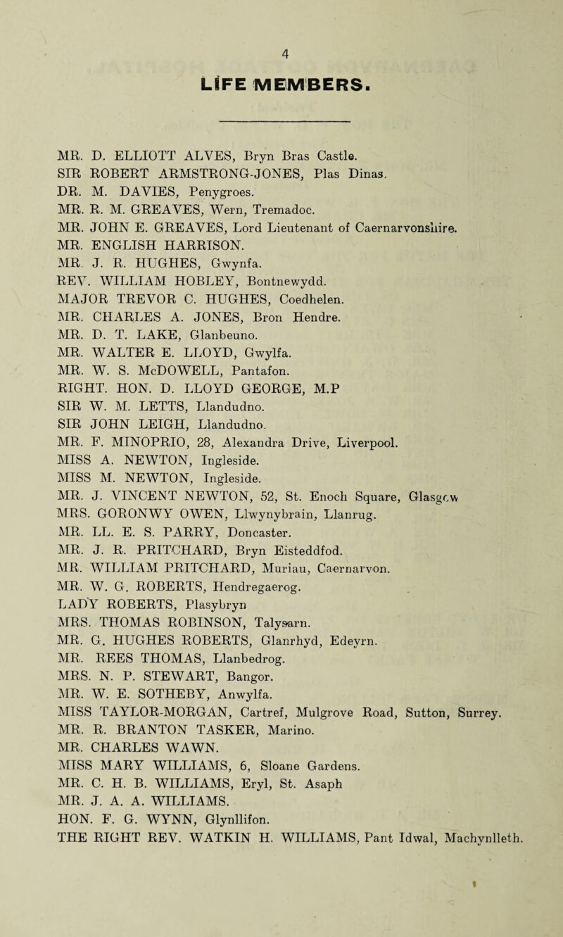 LIFE MEMBERS. MR. D. ELLIOTT ALVES, Bryn Bras Castle. SIR ROBERT ARMSTRONG-JONES, Plas Dinas. DR. M. DAVIES, Penygroes. MR. R. M. GREAVES, Wern, Tremadoc. MR. JOHN E. GREAVES, Lord Lieutenant of Caernarvonshire. MR. ENGLISH HARRISON. MR. J. R. HUGHES, Gwynfa. REV. WILLIAM HOBLEY, Bontnewydd. MAJOR TREVOR C. HUGHES, Coedhelen. MR. CHARLES A. JONES, Bron Hendre. MR. D. T. LAKE, Glanbeuno. MR. WALTER E. LLOYD, Gwylfa. MR. W. S. McDOWELL, Pantafon. RIGHT. HON. D. LLOYD GEORGE, M.P SIR W. M. LETTS, Llandudno. SIR JOHN LEIGH, Llandudno. MR. F. MINOPRIO, 28, Alexandra Drive, Liverpool. MISS A. NEWTON, Ingleside. MISS M. NEWTON, Ingleside. MR. J. VINCENT NEWTON, 52, St. Enoch Square, Glasgow MRS. GORONWY OWEN, Llwynybrain, Llanrug. MR. LL. E. S. PARRY, Doncaster. MR. J. R. PRITCHARD, Bryn Eisteddfod. MR. WILLIAM PRITCHARD, Muriau, Caernarvon. MR. W. G. ROBERTS, Hendregaerog. LADY ROBERTS, Plasybryn MRS. THOMAS ROBINSON, Taly&arn. MR. G. HUGHES ROBERTS, Glanrhyd, Edeyrn. MR. REES THOMAS, Llanbedrog. MRS. N. P. STEWART, Bangor. MR. W. E. SOTHEBY, Anwylfa. MISS TAYLOR-MORGAN, Cartref, Mulgrove Road, Sutton, Surrey. MR. R. BRANTON TASKER, Marino. MR. CHARLES WAWN. MISS MARY WILLIAMS, 6, Sloane Gardens. MR. C. H. B. WILLIAMS, Eryl, St. Asaph MR. J. A. A. WILLIAMS. HON. F. G. WYNN, Glynllifon. THE RIGHT REV. WATKIN H. WILLIAMS, Pant Idwal, Machynlleth
