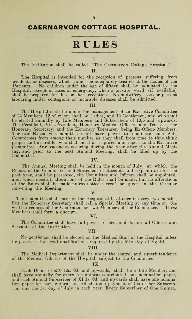 CAERNARVON COTTAGE HOSPITAL. RULES I. The Institution shall be called “ The Caernarvon Cottage Hospital.” II. The Hospital is intended for the reception of persons suffering from accidents or diseases, which cannot be adequately treated at the homes of the Patients. No children under the age of fifteen shall be admitted to the Hospital, except in cases of emergency, when a private ward (if available) shall be prepared for his or her reception. No midwifery cases or persons labouring under contagious or incurable diseases shall be admitted. III. The Hospital shall be under the management of an Executive Committee of 24 Members, 12 of whom shall be Ladies, and 12 Gentlemen, and who shall be elected annually by Life Members and Subscribers of 10/6 and upwards. The President, Vice-President, Honorary Medical Officers, and Trustees, the Honorary Secretary, and the Honorary Treasurer, being Ex-Officio Members. The said Executive Committee shall have power to nominate such Sub- Committees from among their number as they shall from time to time think proper and desirable, who shall meet as required and report to the Executive 'Committee. Any vacancies occuring during the year after the Annual Meet¬ ing, and prior to the next Annual Meeting, shall be filled up by the Committee. IV. The Annual Meeting shall be held in the month of July, at which the Report of the Committee, and Statement of Receipts and Expenditure for the past year, shall be presented, the Committee and Officers shall be appointed, and, when needful, alterations of the Rules shall be made, but no alterations of the Rules shall be made unless notice thereof be given in the Circular convening the Meeting. V. The Committee shall meet at the Hospital at least once in every two months, but the Honorary Secretary shall call a Special Meeting at any time on the written request of the Chairman, or two Members of the Committee. Thrett Members shall form a quorum. VI. The Committee shall have full power to elect and dismiss all Officers anu Servants of the Institution. vn. No gentleman shall be elected on the Medical Staff of the Hospital unless he possesses the legal qualifications required by the Ministry of Health. VIII. The Medical Department shall be under the control and superintendence of the Medical Officers of the Hospital, subject to the Committee. IX. Each Donor of £10 10s. Od. and upwards, shall be a Life Member, and shall have annually for every ten guineas contributed, one nomination paper, and each Annual Subscriber of £1 Is. Od. and upwards shall have one nomina¬ tion paper for each guinea subscribed,, upon payment of his or her Subscrip¬ tion due the 1st day of July in each year. Every Subscriber of One Guinea,