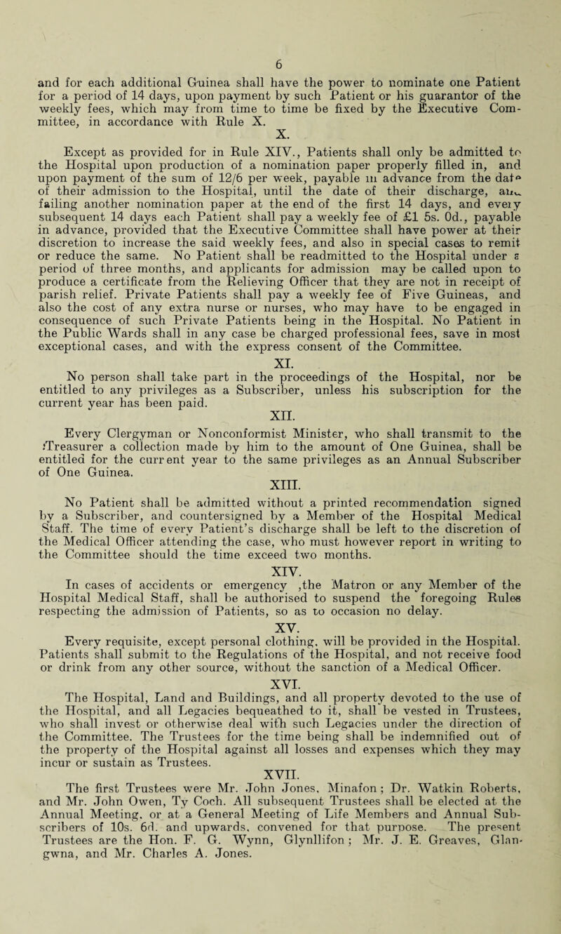 and for each additional Guinea shall have the power to nominate one Patient for a period of 14 days, upon payment by such Patient or his guarantor of the weekly fees, which may from time to time be fixed by the Executive Com¬ mittee, in accordance with Rule X. X. Except as provided for in Rule XIV., Patients shall only be admitted to the Hospital upon production of a nomination paper properly filled in, and upon payment of the sum of 12/6 per week, payable m advance from the dat° of their admission to the Hospital, until the date of their discharge, auv. failing another nomination paper at the end of the first 14 days, and eveiy subsequent 14 days each Patient shall pay a weekly fee of £1 5s. Od., payable in advance, provided that the Executive Committee shall have power at their discretion to increase the said weekly fees, and also in special cases to remit or reduce the same. No Patient shall be readmitted to the Hospital under s period of three months, and applicants for admission may be called upon to produce a certificate from the Relieving Officer that they are not in receipt of parish relief. Private Patients shall pay a weekly fee of Five Guineas, and also the cost of any extra nurse or nurses, who may have to be engaged in consequence of such Private Patients being in the Hospital. No Patient in the Public Wards shall in any case be charged professional fees, save in most exceptional cases, and with the express consent of the Committee. XI. No person shall take part in the proceedings of the Hospital, nor be entitled to any privileges as a Subscriber, unless his subscription for the current year has been paid. xn. Every Clergyman or Nonconformist Minister, who shall transmit to the .'Treasurer a collection made by him to the amount of One Guinea, shall be entitled for the current year to the same privileges as an Annual Subscriber of One Guinea. XIII. No Patient shall be admitted without a printed recommendation signed by a Subscriber, and countersigned by a Member of the Hospital Medical Staff. The time of every Patient’s discharge shall be left to the discretion of the Medical Officer attending the case, who must however report in writing to the Committee should the time exceed two months. XIV. In cases of accidents or emergency ,the Matron or any Member of the Hospital Medical Staff, shall be authorised to suspend the foregoing Rules respecting the admission of Patients, so as to occasion no delay. XV. Every requisite, except personal clothing, will be provided in the Hospital. Patients shall submit to the Regulations of the Hospital, and not receive food or drink from any other source, without the sanction of a Medical Officer. XVI. The Hospital, Land and Buildings, and all property devoted to the use of the Hospital, and all Legacies bequeathed to it, shall be vested in Trustees, who shall invest or otherwise deal with such Legacies under the direction of the Committee. The Trustees for the time being shall be indemnified out of the property of the Hospital against all losses and expenses which they may incur or sustain as Trustees. XVII. The first Trustees were Mr. John Jones, Minafon ; Dr. Watkin Roberts, and Mr. John Owen, Ty Coch. All subsequent Trustees shall be elected at the Annual Meeting, or at a General Meeting of Life Members and Annual Sub¬ scribers of 10s. 64. and upwards, convened for that purpose. The present Trustees are the Hon. F. G. Wynn, Glynllifon ; Mr. J. E. Greaves, Gian- gwna, and Mr. Charles A. Jones.