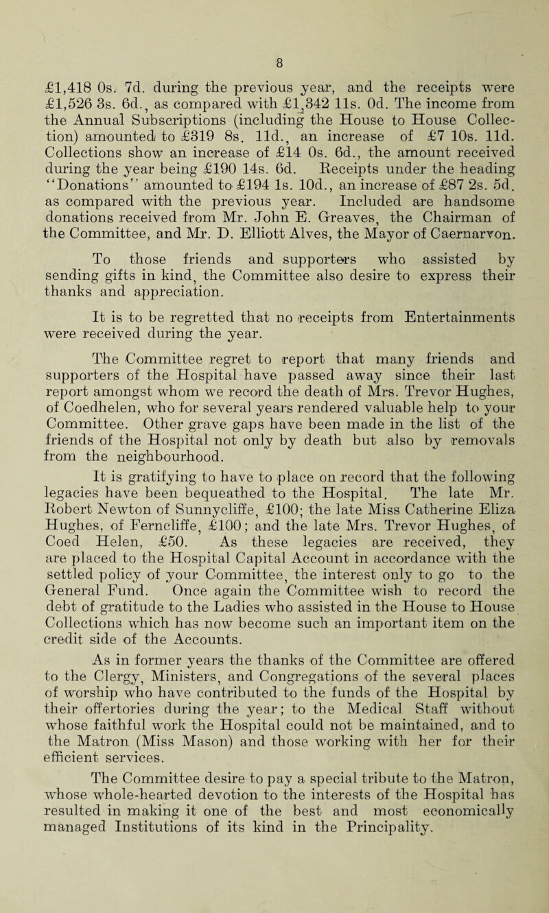 £1,418 Os. 7d. during the previous year, and the receipts were £1,526 3s. 6d., as compared with £1,342 11s. Od. The income from the Annual Subscriptions (including the House to House Collec¬ tion) amounted to £319 8s. lid., an increase of £7 10s. lid. Collections show an increase of £14 Os. 6d., the amount received during the year being £190 14s. 6d. Receipts under the heading “Donations’' amounted to £194 Is. 10d., an increase of £87 2s. 5d. as compared with the previous year. Included are handsome donations received from Mr. John E. Greaves, the Chairman of the Committee, and Mr. D. Elliott Alves, the Mayor of Caernarvon. To those friends and supporters who assisted by sending gifts in kind, the Committee also desire to express their thanks and appreciation. It is to be regretted that no receipts from Entertainments were received during the year. The Committee regret to report that many friends and supporters of the Hospital have passed away since their last report amongst whom we record the death of Mrs. Trevor Hughes, of Coedhelen, who for several years rendered valuable help to your Committee. Other grave gaps have been made in the list of the friends of the Hospital not only by death but also by removals from the neighbourhood. It is gratifying to have to place on record that the following legacies have been bequeathed to the Hospital. The late Mr. Robert Newton of Sunny cliff e, £100; the late Miss Catherine Eliza Hughes, of Ferncliffe, £100; and the late Mrs. Trevor Hughes, of Coed Helen, £50. As these legacies are received, they are placed to the Hospital Capital Account in accordance with the settled policy of your Committee, the interest only to go to the General Fund. Once again the Committee wish to record the debt of gratitude to the Ladies who assisted in the House to House Collections which has now become such an important item on the credit side of the Accounts. As in former years the thanks of the Committee are offered to the Clergy, Ministers, and Congregations of the several places of worship who have contributed to the funds of the Hospital by their offertories during the year; to the Medical Staff without whose faithful work the Hospital could not be maintained, and to the Matron (Miss Mason) and those working with her for their efficient services. The Committee desire to pay a special tribute to the Matron, whose whole-hearted devotion to the interests of the Hospital has resulted in making it one of the best and most economically managed Institutions of its kind in the Principality.