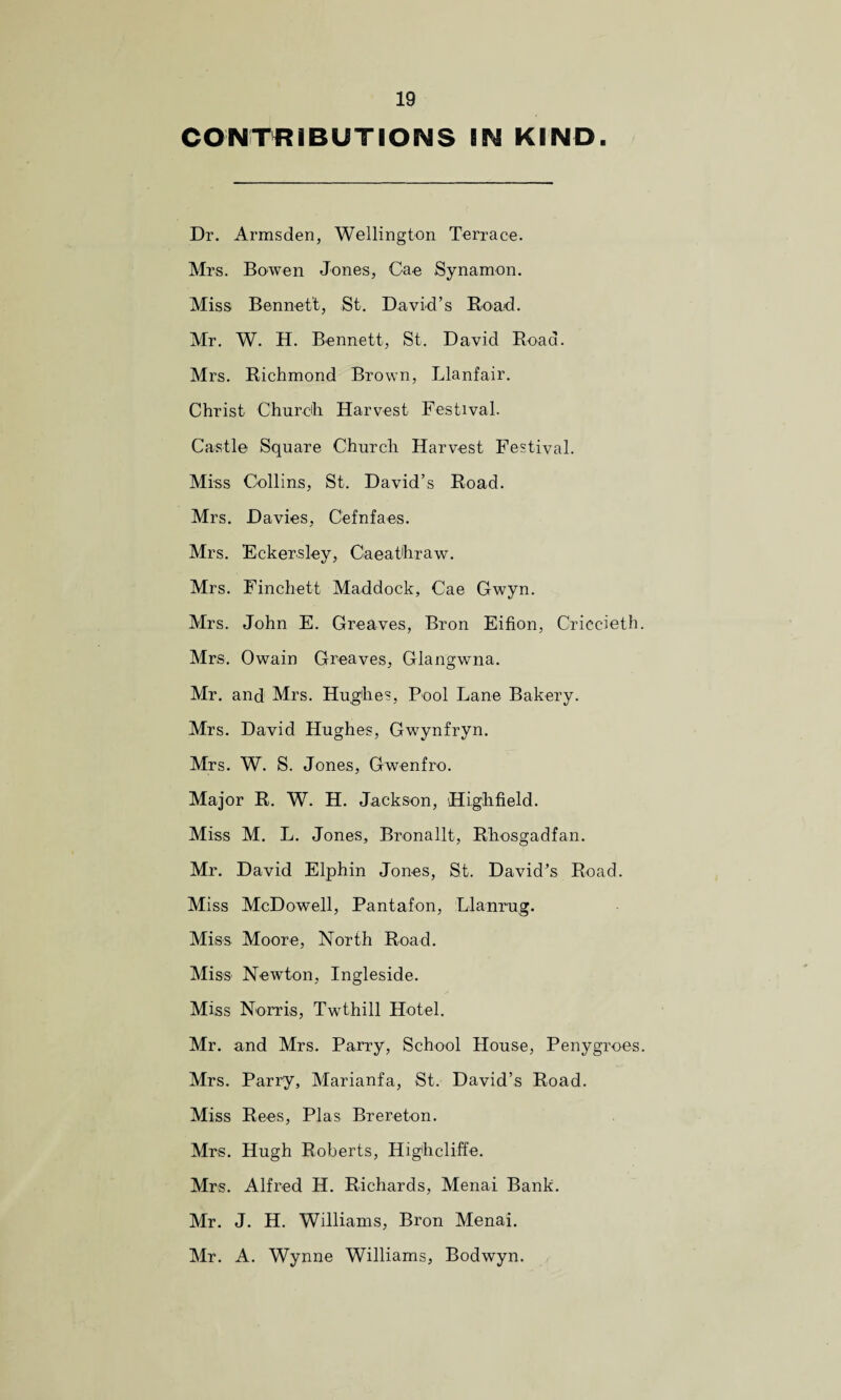 CONTRIBUTIONS BN KIND. Dr. Armsden, Wellington Terrace. Mrs. Bowen Jones, Cae Synamon. Miss Bennett, St. David’s Road. Mr. W. H. Bennett, St. David Road. Mrs. Richmond Brown, Llanfair. Christ Church. Harvest Festival. Castle Square Church Harvest Festival. Miss Collins, St. David’s Road. Mrs. Davies, Cefnfaes. Mrs. Eckersley, Caeathraw. Mrs. Finchett Maddock, Cae Gwyn. Mrs. John E. Greaves, Bron Eifion, Criccieth Mrs. Owain Greaves, Glangwna. Mr. and Mrs. Hughes, Pool Lane Bakery. Mrs. David Hughes, Gwynfryn. Mrs. W. S. Jones, Gwenfro. Major R. W. H. Jackson, Highfield. Miss M. L. Jones, Bronallt, Rhosgadfan. Mr. David Elphin Jones, St. David’s Road. Miss McDowell, Pantafon, Llanrug. Miss Moore, North Road. Miss Newton, Ingleside. Miss Norris, Twthill Hotel. Mr. and Mrs. Parry, School House, Penygroes Mrs. Parry, Marianfa, St. David’s Road. Miss Rees, Plas Brereton. Mrs. Hugh Roberts, Higheliffe. Mrs. Alfred IT. Richards, Menai Bank. Mr. J. H. Williams, Bron Menai. Mr. A. Wynne Williams, Bodwyn.