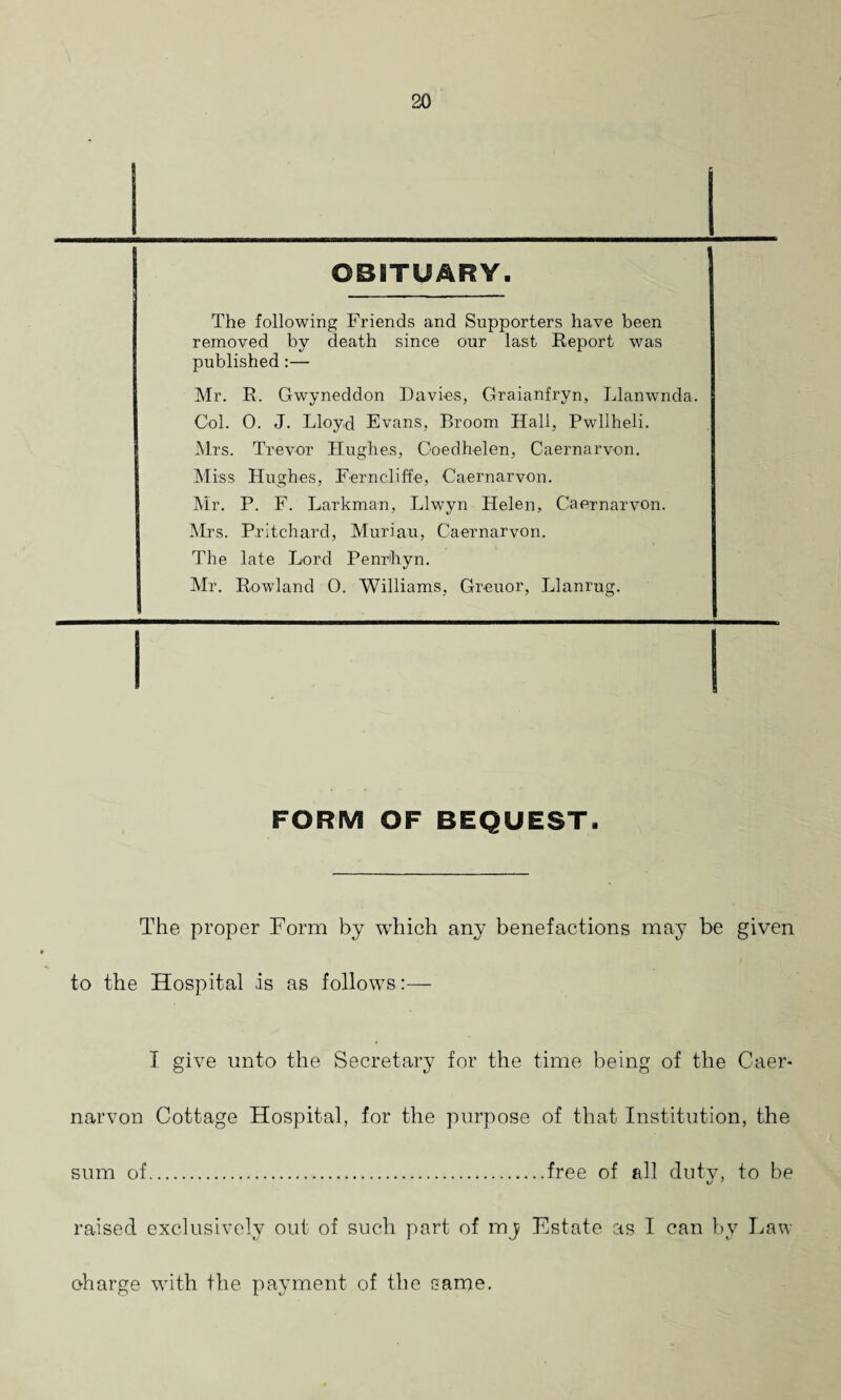 OBITUARY. The following Friends and Supporters have been removed by death since our last Report was published:— Mr. R. Gwyneddon Davies, Graianfryn, Llanwnda. Col. 0. J. Lloyd Evans, Broom Hall, Pwllheli. Mrs. Trevor Hughes, Coedhelen, Caernarvon. Miss Hughes, Ferncliffe, Caernarvon. Mr. P. F. Lark man, Llwyn Helen, Caernarvon. Mrs. Pritchard, Muriau, Caernarvon. The late Lord Penrhyn. Mr. Rowland 0. Williams, Greuor, Llanrug. FORM OF BEQUEST. The proper Form by which any benefactions may be given to the Hospital is as follows:— I give unto the Secretary for the time being of the Caer¬ narvon Cottage Hospital, for the purpose of that Institution, the sum of.free of all duty, to be xJ 1 raised exclusively out of such part of mj Estate as I can by Law charge with the payment of the same.