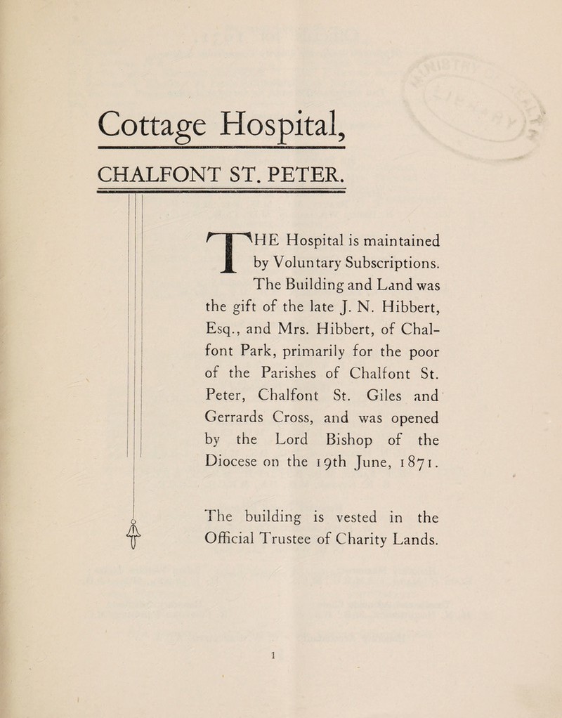 CHALFONT ST. PETER. THE Hospital is maintained by Voluntary Subscriptions. The Building and Land was the gift of the late J. N. Hibbert, Esq., and Mrs. Hibbert, of Chal- font Park, primarily for the poor of the Parishes of Chalfont St. Peter, Chalfont St. Giles and Gerrards Cross, and was opened by the Lord Bishop of the Diocese on the 19th June, 1871. The building is vested in the Official Trustee of Charity Lands.