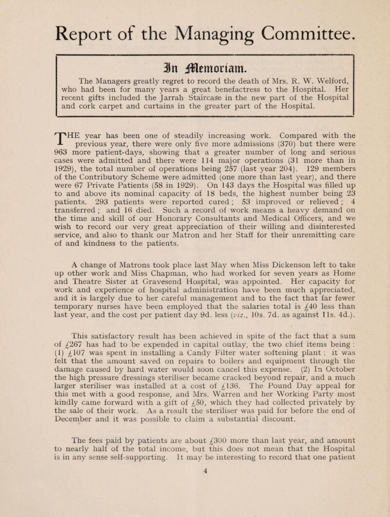 Report of the Managing Committee. in jHemoriam. The Managers greatly regret to record the death of Mrs. R. W. Welford, who had been for many years a great benefactress to the Hospital. Her recent gifts included the Jarrah Staircase in the new part of the Hospital and cork carpet and curtains in the greater part of the Hospital. THE year has been one of steadily increasing work. Compared with the previous year, there were only five more admissions (370) but there were 963 more patient-days, showing that a greater number of long and serious cases were admitted and there were 114 major operations (31 more than in 1929), the total number of operations being 257 (last year 204). 129 members of the Contributory Scheme were admitted (one more than last year), and there were 67 Private Patients (58 in 1929). On 143 days the Hospital was filled up to and above its nominal capacity of 18 beds, the highest number being 23 patients. 293 patients were reported cured; 53 improved or relieved; 4 transferred ; and 16 died. Such a record of work means a heavy demand on the time and skill of our Honorary Consultants and Medical Officers, and we wish to record our very great appreciation of their willing and disinterested service, and also to thank our Matron and her Staff for their unremitting care of and kindness to the patients. A change of Matrons took place last May when Miss Dickenson left to take up other work and Miss Chapman, who had worked for seven years as Home and Theatre Sister at Gravesend Hospital, was appointed. Her capacity for work and experience of hospital administration have been much appreciated, and it is largely due to her careful management and to the fact that far fewer temporary nurses have been employed that the salaries total is £40 less than last year, and the cost per patient day 9d. less [viz., 10s. 7d. as against 11s. 4d.). This satisfactory result has been achieved in spite of the fact that a sum of £267 has had to be expended in capital outlay, the two chief items being : (1) £107 was spent in installing a Candy Filter water softening plant : it was felt that the amount saved on repairs to boilers and equipment through the damage caused by hard water would soon cancel this expense. (2) In October the high pressure dressings steriliser became cracked beyond repair, and a much larger steriliser was installed at a cost of £136. The Pound Day appeal for this met with a good response, and Mrs. Warren and her Working Party most kindly came forward with a gift of £50, which they had collected privately by the sale of their work. As a result the steriliser was paid for before the end of December and it was possible to claim a substantial discount. The fees paid by patients are about £300 more than last year, and amount to nearly half of the total income, but this does not mean that the Hospital is in any sense self-supporting. It may be interesting to record that one patient