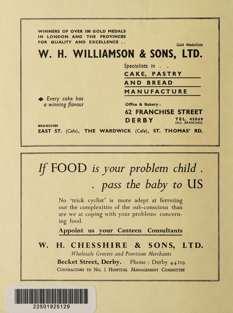 WINNERS OF OVER 100 GOLD MEDALS IN LONDON AND THE PROVINCES FOR QUALITY AND EXCELLENCE . . ^ A4 J Gold Medallists W. H. WILLIAMSON & SONS, LTD. Specialists in . . <+ Every cake has a winning flavour BRANCHES CAKE, PASTRY AND BREAD MA N U FACTU RE Office & Bakery : 62 FRANCHISE STREET DERBY TEL. 45069 (ALL BRANCHES) EAST ST. (Cafe), THE WARDWICK (Cafe), ST. THOMAS* RD. If FOOD is your problem child . . pass the baby to US No ‘trick cyclist’ is more adept at ferreting out the complexities of the sub-conscious than are we at coping with your problems concern¬ ing food. Appoint us your Canteen Consultants W. H. CHESSHIRE & SONS, LTD. Wholesale Grocers and Provision Merchants Becket Street, Derby. Phone : Derby 44.219 Contractors to No. 1 Hospital Management Committee 22501925129