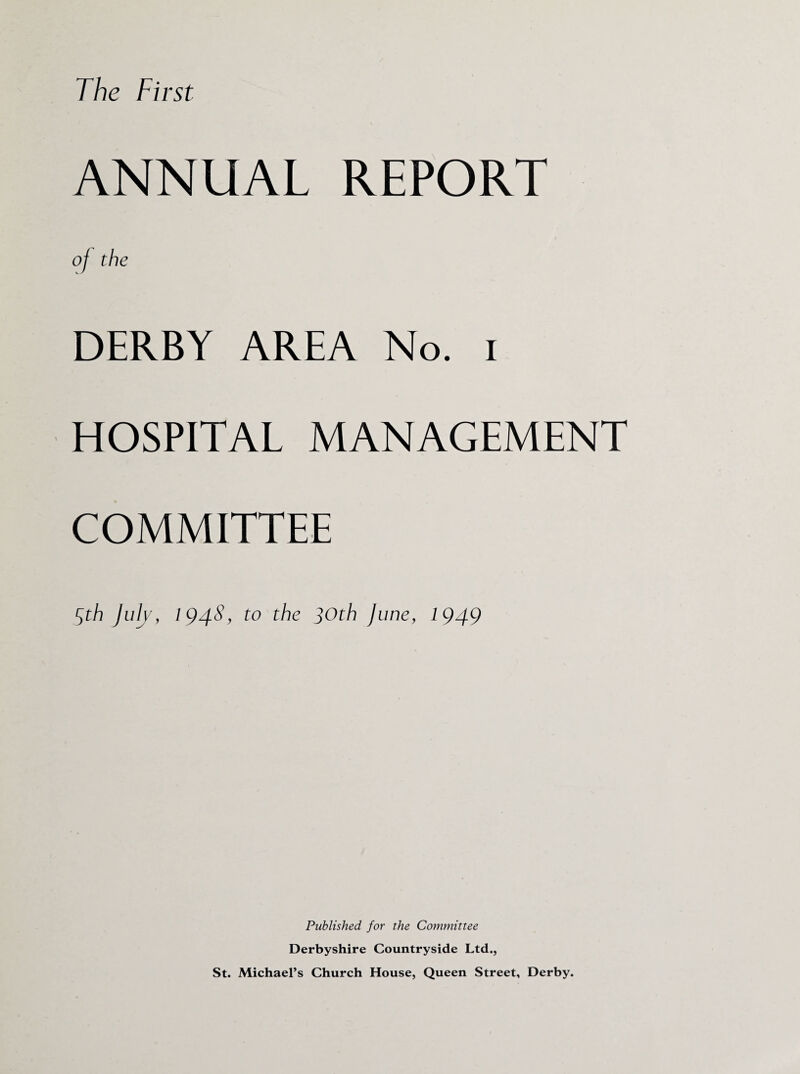 The First ANNUAL REPORT of the DERBY AREA No. i HOSPITAL MANAGEMENT COMMITTEE 5th July, 194S, to the ]Oth June, 1949 Published for the Committee Derbyshire Countryside Ltd., St. Michael’s Church House, Queen Street, Derby.