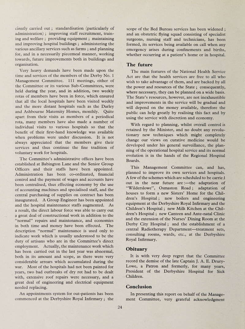 ciently carried out; standardisation (particularly of administration) ; improving staff recruitment, train¬ ing and welfare ; providing equipment; maintaining and improving hospital buildings ; administering the various ancillary services such as farms ; and planning for, and in a necessarily piecemeal manner, working towards, future improvements both in buildings and organisation. Very heavy demands have been made upon the time and services of the members of the Derby No. 1 Management Committee. Ill meetings, either of the Committee or its various Sub-Committees, were held during the year, and in addition, two weekly rotas of members have been in force, which ensured that all the local hospitals have been visited weekly and the more distant hospitals such as the Darley and Ashbourne Maternity Homes, monthly. Quite apart from their visits as members of a periodical rota, many members have also made a number of individual visits to various hospitals so that the benefit of their first-hand knowledge was available when problems were under discussion. It is not always appreciated that the members give their services and thus continue the fine tradition of voluntary work for hospitals. The Committee’s administrative offices have been established at Babington Lane and the Senior Group Officers and their staffs have been appointed. Administration has been co-ordinated, financial control and the payment of wages and accounts have been centralised, thus effecting economy by the use of accounting machines and specialised staff, and the central purchasing of supplies on contract has been inaugurated. A Group Engineer has been appointed and the hospital maintenance staffs augmented. As a result, the direct labour force was able to carry out a great deal of constructional work in addition to the “normal” repairs and maintenance, and economies in both time and money have been effected. The description “normal” maintenance is used only to indicate work which is usually understood to be the duty of artisans who are in the Committee’s direct employment. Actually, the maintenance work which has been carried out in the last year was abnormal, both in its amount and scope, as there were very considerable arrears which accumulated during the war. Most of the hospitals had not been painted for years, two bad outbreaks of dry rot had to be dealt with, extensive roof repairs were necessary, and a great deal of engineering and electrical equipment needed replacing. An appointments system for out-patients has been commenced at the Derbyshire Royal Infirmary ; the scope of the Bed Bureau services has been widened ; and an obstetric flying squad consisting of specialist surgeons, nursing staff and technicians, has been formed, its services being available on call when any emergency arises during confinements and births, whether occurring at a patient’s home or in hospital. The future The main features of the National Health Service Act are that the health services are free to all who wish to take advantage of them, and are backed by all the power and resources of the State ; consequently, where necessary, they can be planned on a wide basis. The State’s resources, however, are not inexhaustible and improvements in the service will be gradual and will depend on the money available, therefore the public can help greatly by realising this fact and by using the service with discretion and economy. With regard to planning, whilst overall control is retained by the Minister, and no doubt any revolu¬ tionary new techniques which might completely change our views on curative medicine would be developed under his general surveillance, the plan¬ ning of the operational hospital service and its normal evolution is in the hands of the Regional Hospital Boards. This Management Committee can, and has, planned to improve its own services and hospitals. A few of the schemes which are scheduled to be carried out in the near future are:—the adaptation of “Wilderslowe”, Osmaston Road ; adaptation of houses to form a new Sisters’ Home for the Chil¬ dren’s Hospital ; new boilers and engineering equipment at the Derbyshire Royal Infirmary and the Children’s Hospital; new Milk Kitchen at the Chil¬ dren’s Hospital; new Canteen and Ante-natal Clinic and the extension of the Nurses’ Dining Room at the Derby City Hospital; and the establishment of a central Radiotherapy Department—treatment sets, consulting rooms, wards, etc., at the Derbyshire Royal Infirmary. Obituary It is with very deep regret that the Committee record the demise of the late Captain J. A. E. Drury- Lowe, a Patron and formerly, for many years, President of the Derbyshire Hospital for Sick Children. Conclusion In presenting this report on behalf of the Manage¬ ment Committee, very grateful acknowledgment