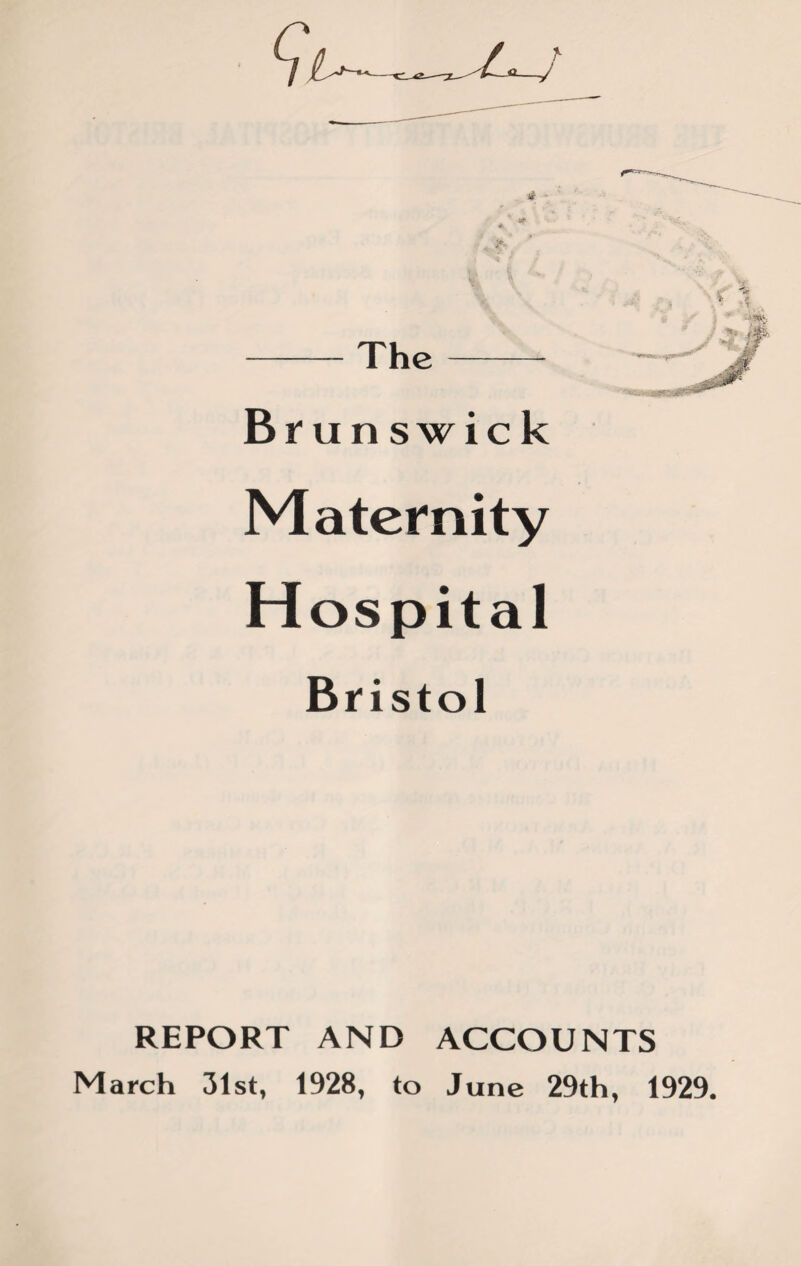 -The- Brunswick Maternity H ospital Bristol REPORT AND ACCOUNTS March 31st, 1928, to June 29th, 1929.