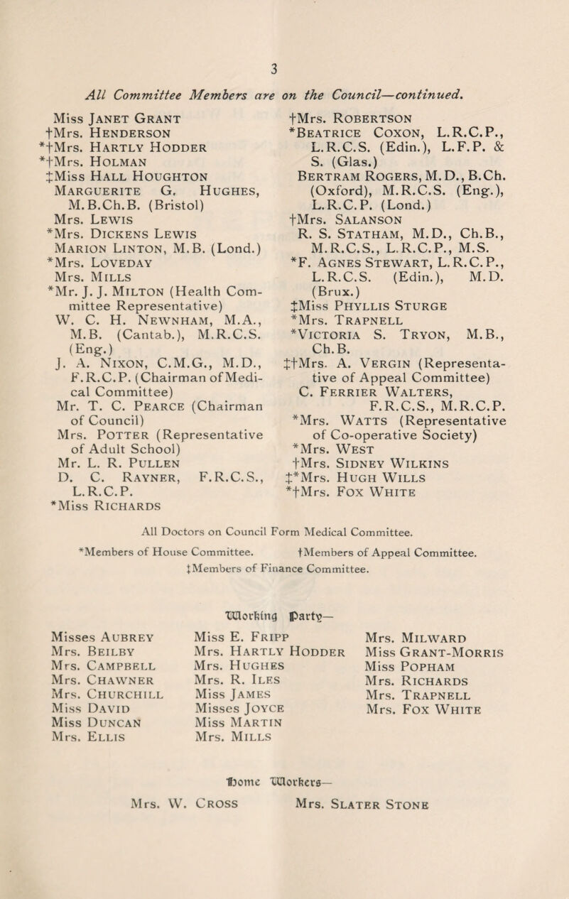 All Committee Members are on the Council—continued. Miss Janet Grant fMrs. Henderson fMrs. Hartly Hodder fMrs. Holman JMiss Hall Houghton Marguerite G, Hughes, M.B.Ch.B. (Bristol) Mrs. Lewis *Mrs. Dickens Lewis Marion Linton, M.B. (Lond.) *Mrs. Loveday Mrs. Mills *Mr. J. J. Milton (Health Com¬ mittee Representative) W. C. H. Newnham, M.A., M.B. (Cantab.), M.R.C.S. (Eng.) J. A. Nixon, C.M.G., M.D., F.R.C.P. (Chairman of Medi¬ cal Committee) Mr. T. C. Pearce (Chairman of Council) Mrs. Potter (Representative of Adult School) Mr. L. R. Pullen D. C. Rayner, F.R.C.S., L.R.C.P. *Miss Richards fMrs. Robertson ^Beatrice Coxon, L.R.C.P., L.R.C.S. (Edin.), L.F.P. & S. (Glas.) Bertram Rogers, M.D., B.Ch. (Oxford), M.R.C.S. (Eng.), L. R.C.P. (Lond.) tMrs. Salanson R. S. Statham, M.D., Ch.B., M. R.C.S., L.R.C.P., M.S. *F. Agnes Stewart, L.R.C.P., L.R.C.S. (Edin.), M.D. (Brux.) JMiss Phyllis Sturge *Mrs. Trapnell ^Victoria S. Tryon, M.B., Ch.B. tfMrs. A. Vergin (Representa¬ tive of Appeal Committee) C. Ferrier Walters, F.R.C.S., M.R.C.P. *Mrs. Watts (Representative of Co-operative Society) *Mrs. West fMrs. Sidney Wilkins t*Mrs. Hugh Wills *|Mrs. Fox White All Doctors on Council Form Medical Committee. ^Members of House Committee. fMembers of Appeal Committee. ^Members of Finance Committee. Misses Aubrey Mrs. Beilby Mrs. Campbell Mrs. Chawner Mrs. Churchill Miss David Miss Duncan Mrs. Ellis Udorhing lpart^— Miss E. Fripp Mrs. Hartly Hodder Mrs. Hughes Mrs. R. Iles Miss James Misses Joyce Miss Martin Mrs. Mills Mrs. Milward Miss Grant-Morris Miss Popham Mrs. Richards Mrs. Trapnell Mrs. Fox White ■ffDome Tdovkerg— Mrs. Slater Stone Mrs. W. Cross