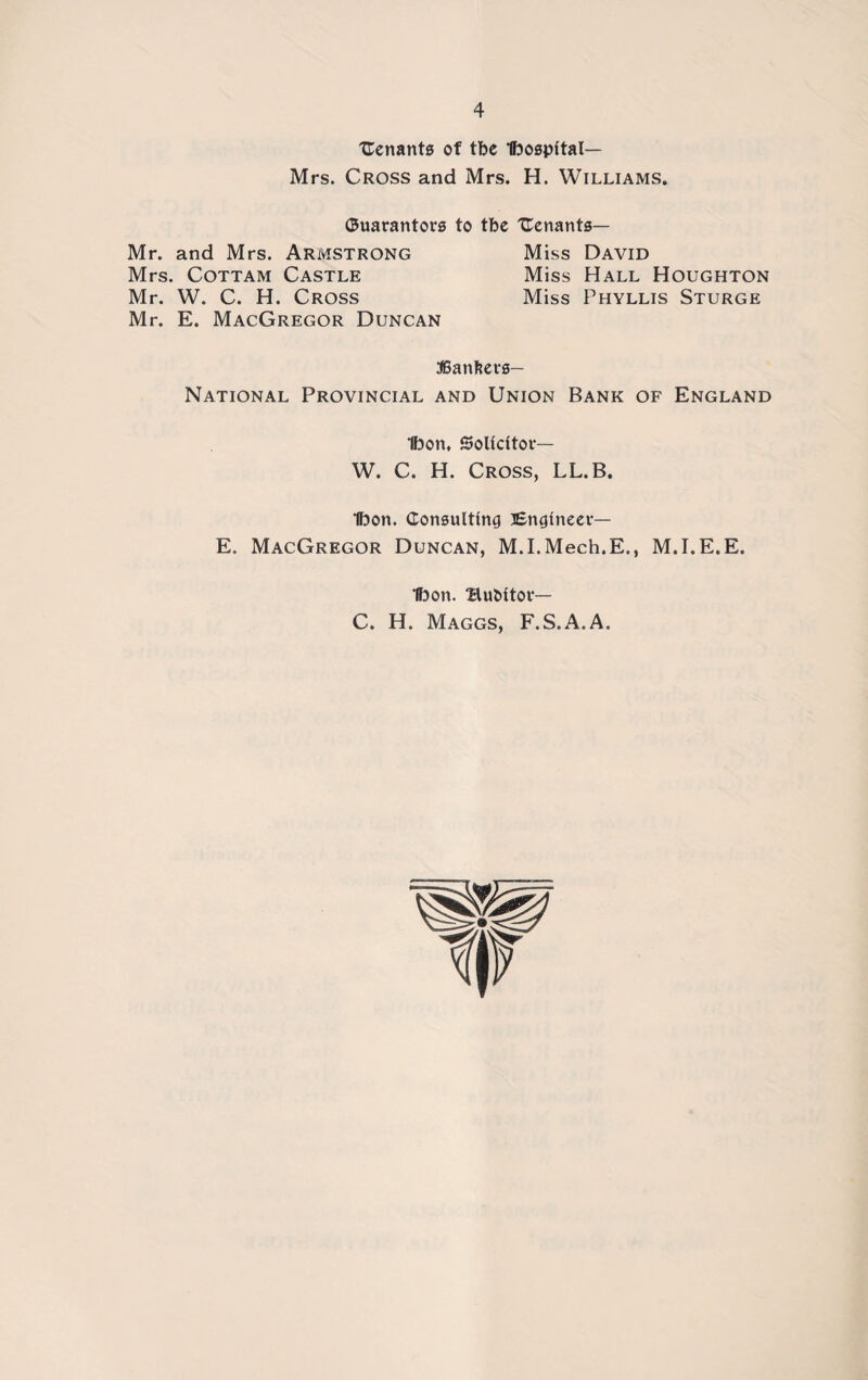 Uenants of tbe Ibospital— Mrs. Cross and Mrs. H. Williams. Guarantors to tbe Uenants— Mr. and Mrs. Armstrong Miss David Mrs. Cottam Castle Miss Hall Houghton r. W. C. H. Cross Miss Phyllis Sturge r. E. MacGregor Duncan JBanfters- National Provincial and Union Bank of England Ibon, Solicitor— W. C. H. Cross, LL.B. Ibon. Consulting Engineer— E. MacGregor Duncan, M.I.Mech.E., M.I.E.E. Ibon. BuMtor— C. H. Maggs, F.S.A.A.