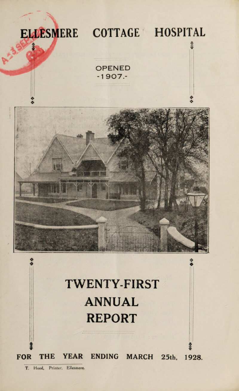 \ COTTAGE OPENED -1 907.- HOSPITAL ❖ ❖ $ $ ♦ m ; |j | TWENTY-FIRST ; I ANNUAL REPORT I I FOR THE YEAR ENDING MARCH 25th, 1928. T. Hood. Printer, Ellesmere.