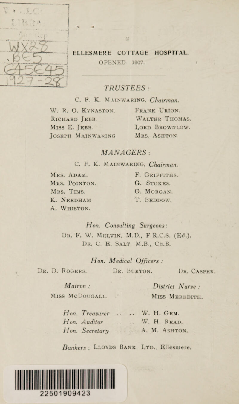 “I ELLESMERE COTTAGE HOSPITAL. OPENED 1907. 9 TRUSTEES: C. F. K. Mainwaring. Chairman. W. R. O. Kynaston. Richard Jkbb. Miss E. Jebb. Joseph Mainwaring Frank Urion. Walter Thomas. Lord Brown low. Mrs. Ashton MANAGERS : C. F. K. Mainwaring, Chairman. Mrs. Adam. Mrs. Pointon. Mrs. Tims. K. Needham A. Whiston. F. Griffiths. G. Stokes. G. Morgan. T. Beddow. Hon. Consulting Surgeons: Dr. F. W. Melvin. M.O., F.R.C.S. (Ed.). Dr. C. E. Salt. M.B , Ch.B. Hon. Medical Officers : Dr. D. Rogers. Dr. Burton. Dr. Casper Matron : Miss McDougall H on. Treasurer Hon. Auditor H on. Secretary District Nurse : Miss Meredith. W. H. Gem. W. H. Read. A. M. Ashton. Bankers : Lloyds Bank. Ltd.. Ellesmere. 22501909423