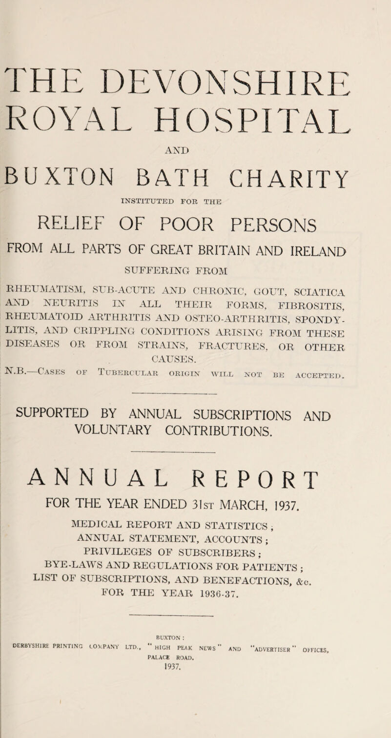 THE DEVONSHIRE ROYAL HOSPITAL AND BUXTON BATH CHARITY INSTITUTED FOR THE RELIEF OF POOR PERSONS FROM ALL PARTS OF GREAT BRITAIN AND IRELAND SUFFERING FROM RHEUMATISM, SUB-ACUTE AND CHRONIC, GOUT, SCIATICA AND NEURITIS IN ALL THEIR FORMS, FIBROSITIS, RHEUMATOID ARTHRITIS AND OSTEO ARTHRITIS, SPONDY¬ LITIS, AND CRIPPLING CONDITIONS ARISING FROM THESE DISEASES OR FROM STRAINS, FRACTURES, OR OTHER GAUSES. ^ *B. Cases of Tubercular origin will not be accepted. SUPPORTED BY ANNUAL SUBSCRIPTIONS AND VOLUNTARY CONTRIBUTIONS. ANNUAL REPORT FOR THE YEAR ENDED 31st MARCH, 1937. MEDICxAL REPORT AND STATISTICS , ANNUAL STATEMENT, ACCOUNTS ; PRIVILEGES OF SUBSCRIBERS; BYE-LAWS AND REGULATIONS FOR PATIENTS ; LIST OF SUBSCRIPTIONS, AND BENEFACTIONS, &c. FOR THE YEAR 1936-37. BUXTON : DERBYSHIRE PRINTING (.0.VP ANY LTD., “ HIGH PEAK NEWS ” AND “ADVERTISER OFFICES PALACE ROAD. 1937.