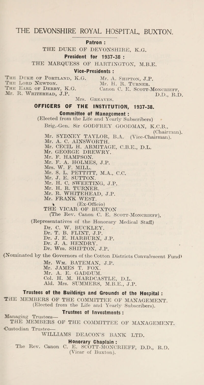 Patron : THE DUKE OF DEVONSHIRE, K.G. President for 1937-38 : THE MARQUESS OF HARTINGTON, M.B.E. Vice-Presidents : The Duke of Portland, K.G. The Lord Newton. The Earl of Derby, K.G. Air. R. Whitehead, J.P. Mrs. Mr. A. Shipton, J.P. Mr. H. R. Turner. Canon C. E. Scott-Moncrieff, D.D., R.D. Greaves. OFFICERS OF THE INSTITUTION, 1937-38. Committee of Management : (Elected from the Life and Yearly Subscribers) Brig.-Gen. Sir GODFREY GOODMAN, K.C.B., (Chairman). Mr. SYDNEY TAYLOR, B.A. (Vice-Chairman). Mr. A. C. AINSWORTH. Mr. CECIL H. ARMITAGE, C.B.E., D.L. Mr. GEORGE DREWRY. Mr. F. HAMPSON. Mr. F. A. HOLMES, J.P. Mrs. W. F. MILL. Air. S. L. PETTITT, M.A., C.C. Air. J. E. SUTTON. Mr. H. C. SWEETING, J.P. Mr. H. R. TURNER. Mr. R. WHITEHEAD, J.P. Mr. FRANK WEST. '% (Ex-Officio) THE VICAR OF BUXTON (The Rev. Canon C. E. Scott-AIoncrieff), (Representatives of the Honorary Aledical Staff) Dr. C. W. BUCKLEY. Dr. T. B. FLINT, J.P. Dr. J. E. HARBURN, J.P. Dr. J. A. HENDRY. Dr. Wm. SHIPTON, J.P. {Nominated by the Governors of the Cotton Districts Convalescent Fund* Mr. Wm. BATEMAN, J.P. Mr. JAMES T. FOX. Mr. A. E. GADDUM. Col. H. M. HARDCASTLE, D.L. Aid. Mrs. SUMMERS, AI.B.E., J.P. Trustees of the Buildings and Grounds of the Hospital : THE AIEMBERS OF THE COAIMITTEE OF MANAGEMENT. (Elected from the Life and Yearly Subscribers). Trustees of Investments: Alanaging Trustees— THE MEMBERS OF THE COMAIITTEE OF AIANAGE ME NT. Custodian Trustee— WILLIAAIS DEACON’S BANK LTD. Honorary Chaplain : The Rev. Canon C. E. SCOTT-AIONCRIEFF, D.D., R.D. (Vicar of Buxton).