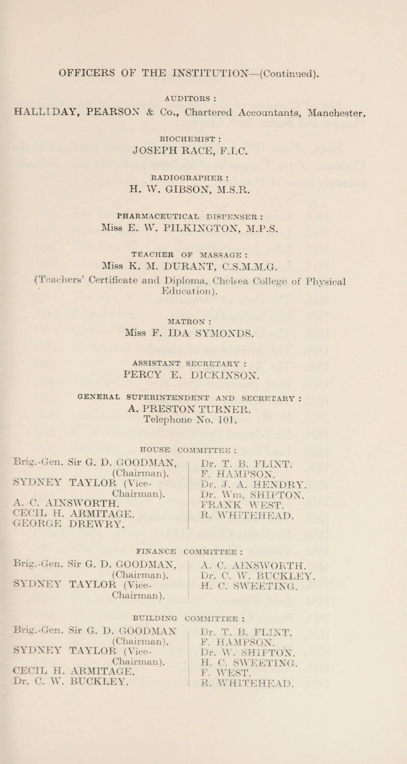 AUDITORS : HALLIDAY, PEARSON & Co., Chartered Accountants, Manchester. biochemist : JOSEPH RACE, F.I.C. RADIOGRAPHER : H. W. GIBSON, M.S.R. PHARMACEUTICAL DISPENSER : Miss E. W. PILKINGTON, M.P.S. TEACHER OF MASSAGE : Miss K. M. DURANT, C.S.M.M.G. {Teachers’ Certificate and Diploma, Chelsea College of Physical Education). MATRON : Miss F. IDA SYMONDS. ASSISTANT SECRETARY : PERCY E. DICKINSON. GENERAL SUPERINTENDENT AND SECRETARY '. A. PRESTON TURNER. Telephone No. 101. HOUSE COMMITTEE : Brig.-Gen. Sir G. D. GOODMAN, (Chairman). SYDNEY TAYLOR (Vice- Chairman). A. C. AINSWORTH. CECIL H. ARMITAGE. GEORGE DREWRY. Dr. T. B. FLINT. F. HAMPSON. Dr. J. A. HENDRY. Dr. Wm. SHILTON. FRANK WEST. R. WHITEHEAD. FINANCE COMMITTEE : Brig.-Gen. Sir G. D. GOODMAN, (Chairman). SYDNEY TA\rLOR (Vice- Chairman). A. C. AINSWORTH. Dr. C. W. BUCKLEY. H. C. SWEETING. BUILDING Brig.-Gen. Sir G. D. GOODMAN (Chairman). SYDNEY TAYLOR (Vice- Chairman). CECIL H. ARMITAGE. Dr. C. W. BUCKLEY. COMMITTEE : Dr. T. B. FLINT. F. HAMPSON. Dr. W. SHILTON. H. C. SWEETING. : F. WEST. R. WHITEHEAD.