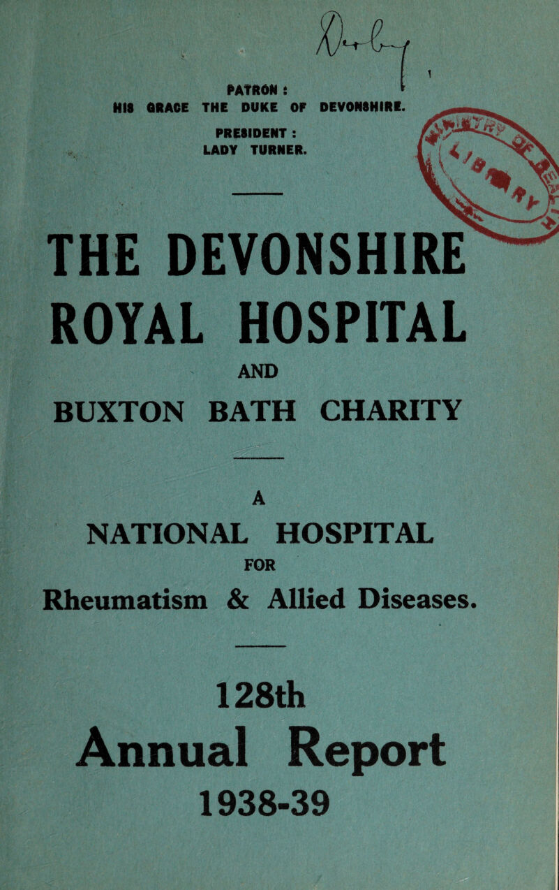 { PATRON : * HIS ORACE THE DUKE OF DEVONSHIRE. PRESIDENT : LADY TURNER. THE DEVONSHIRE ROYAL HOSPITAL AND BUXTON BATH CHARITY A NATIONAL HOSPITAL FOR Rheumatism & Allied Diseases. 128th Annual Report 1938-39