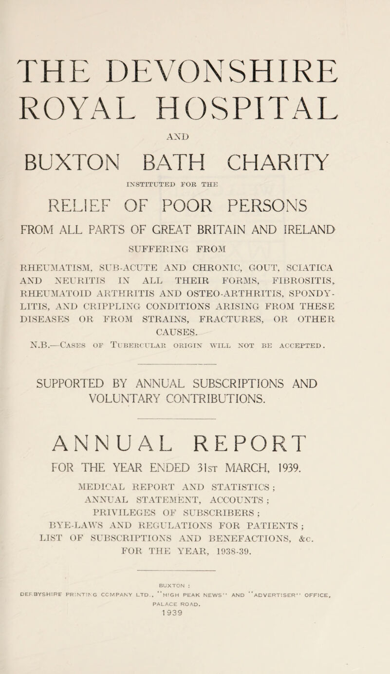 THE DEVONSHIRE ROYAL HOSPITAL AND BUXTON BATH CHARITY INSTITUTED FOR THE RELIEF OF POOR PERSONS FROM ALL PARTS OF GREAT BRITAIN AND IRELAND SUFFERING FROM RHEUMATISM, SUB-ACUTE AND CHRONIC, GOUT, SCIATICA AND NEURITIS IN ALL THEIR FORMS, FIBROSITIS, RHEUMATOID ARTHRITIS AND OSTEO ARTHRITIS, SPONDY¬ LITIS, AND CRIPPLING CONDITIONS ARISING FROM THESE DISEASES OR FROM STRAINS, FRACTURES, OR OTHER CAUSES. N.B.-—Cases of Tubercular origin will not be accepted. SUPPORTED BY ANNUAL SUBSCRIPTIONS AND VOLUNTARY CONTRIBUTIONS. ANNUAL REPORT FOR THE YEAR ENDED 31st MARCH, 1939. MEDICAL REPORT AND STATISTICS ; ANNUAL STATEMENT, ACCOUNTS ; PRIVILEGES OF SUBSCRIBERS ; BYE-LAWS AND REGULATIONS FOR PATIENTS ; LIST OF SUBSCRIPTIONS AND BENEFACTIONS, &c. FOR THE YEAR, 1938-39. BUXTON : DERBYSHIRE PRINTING COMPANY LTD.. “h'GH PEAK NEWS” AND “ADVERTISER” OFFICE, PALACE ROAD. 1 939