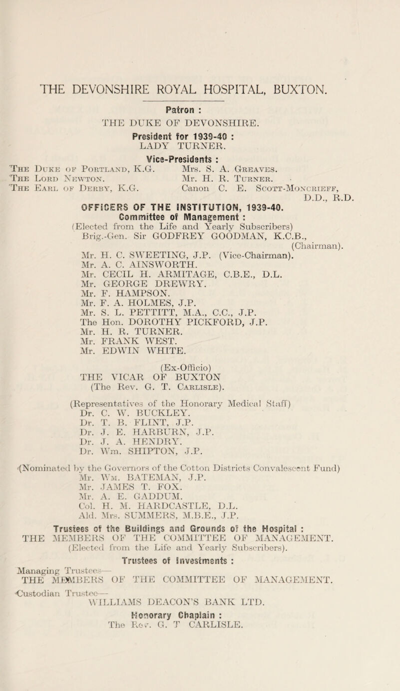 THE DEVONSHIRE ROYAL HOSPITAL, BUXTON. Patron : THE DUKE OF DEVONSHIRE. President for 1939-40 : LADY TURNER. Vice-Presidents : The Duke of Portland, K.G. Mrs. S. A. Greaves. The Lord Newton. Mr. H. R. Turner. 'The Earl of Derby, K.G. Canon C. E. Scott-Moncrieff, D.D., R.D. OFFICERS OF THE INSTITUTION, 1939-40. Committee of Management : (Elected from the Life and Yearly Subscribers) Brig.-Gen. Sir GODFREY GOODMAN, K.C.B., (Chairman). Mr. H. C. SWEETING, J.P. (Vice-Chairman). Mr. A. C. AINSWORTH. Mr. CECIL H. ARMITAGE, C.B.E., D.L. Mr. GEORGE DREWRY. Mr. F. HAMPSON. Mr. F. A. HOLMES, J.P. Mr. S. L. PETTITT, M.A., C.C., J.P. The Hon. DOROTHY PICKFORD, J.P. Mr. H. R. TURNER. Mr. FRANK WEST. Mr. EDWIN WHITE. (Ex-Officio) THE VICAR OF BUXTON (The Rev. G. T. Carlisle). (Representatives of the Honorary Medical Staff) Dr. C. W. BUCKLEY. Dr. T. B. FLINT, J.P. Dr. J. E. HARBURN, J.P. Dr. J. A. HENDRY. Dr. Wm. SHIPTON, J.P. (Nominated by the Governors of the Cotton Districts Convalescent Fund) Mr. Wm. BATEMAN, J.P. Mr. JAMES T. FOX. Mr. A. E. GADDUM. Col. H. M. HARDCASTLE, D.L. Aid. Mrs. SUMMERS, M.B.E., J.P. Trustees of the Buildings and Grounds o? the Hospital : THE MEMBERS OF THE COMMITTEE OF MANAGEMENT. (Elected from the Life and Yearly Subscribers). Trustees ©f investments : Managing Trustees— THE MEMBERS OF THE COMMITTEE OF MANAGEMENT. -Custodian Trustee— WILLIAMS DEACON’S BANK LTD. Honorary Chaplain : The Rew G. T CARLISLE.