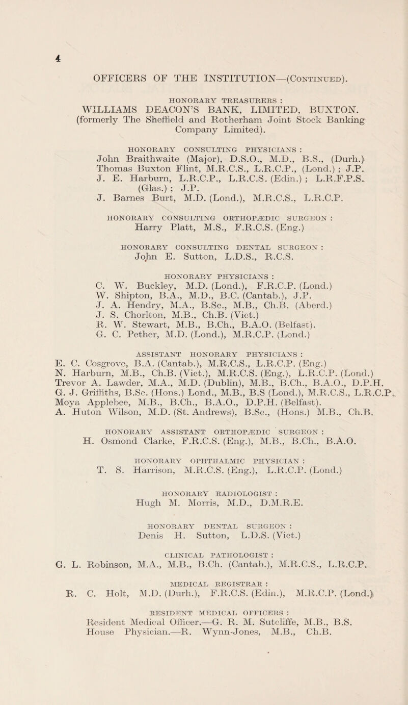 OFFICERS OF THE INSTITUTION—(Continued). HONORARY TREASURERS: WILLIAMS DEACON’S BANK, LIMITED, BUXTON, (formerly The Sheffield and Rotherham Joint Stock Banking Company Limited). HONORARY CONSULTING PHYSICIANS : John Braithwaite (Major), D.S.O., M.D., B.S., (Durh.) Thomas Buxton Flint, M.R.C.S., L.R.C.P., (Lond.) ; J.P. J. E. Harburn, L.R.C.P., L.R.C.S. (Edin.) ; L.R.F.P.S. (Glas.) ; J.P. J. Barnes Burt, M.D. (Lond.), M.R.C.S., L.R.C.P. HONORARY CONSULTING ORTHOPAEDIC SURGEON : Harry Platt, M.S., F.R.C.S. (Eng.) HONORARY CONSULTING DENTAL SURGEON : John E. Sutton, L.D.S., R.C.S. HONORARY PHYSICIANS : C. W. Buckley, M.D. (Lond.), F.R.C.P. (Lond.) W. Shipton, B.A., M.D., B.C. (Cantab.), J.P. J. A. Hendry, M.A., B.Sc., M.B., Ch.B. (Abercl.) J. S. Chorlton, M.B., Ch.B. (Viet.) R. W. Stewart, M.B., B.Ch., B.A.O. (Belfast). G. C. Pether, M.D. (Lond.), M.R.C.P. (Lond.) ASSISTANT HONORARY PHYSICIANS : E. C. Cosgrove, B.A. (Cantab.), M.R.C.S., L.R.C.P. (Eng.) N. Harburn, M.B., Ch.B. (Viet.), M.R.C.S. (Eng.), L.R.C.P. (Lond.) Trevor A. Lawder, M.A., M.D. (Dublin), M.B., B.Ch., B.A.O., D.P.H. G. J. Griffiths, B.Sc. (Hons.) Lond., M.B., B.S (Lond.), M.R.C.S., L.R.C.P, Moya Applebee, M.B., B.Ch., B.A.O., D.P.H. (Belfast). A. Huton Wilson, M.D. (St. Andrews), B.Sc., (Hons.) M.B., Ch.B. HONORARY ASSISTANT ORTHOPAEDIC SURGEON : H. Osmond Clarke, F.R.C.S. (Eng.), M.B., B.Ch., B.A.O. HONORARY OPHTHALMIC PHYSICIAN : T. S. Harrison, M.R.C.S. (Eng.), L.R.C.P. (Lond.) HONORARY RADIOLOGIST : Hugh M. Morris, M.D., D.M.R.E. HONORARY DENTAL SLTRGEON : Denis H. Sutton, L.D.S. (Viet.) CLINICAL PATHOLOGIST : G. L. Robinson, M.A., M.B., B.Ch. (Cantab.), M.R.C.S., L.R.C.P. MEDICAL REGISTRAR : R. C. Holt, M.D. (Durh.), F.R.C.S. (Edin.), M.R.C.P. (Lond.) RESIDENT MEDICAL OFFICERS : Resident Medical Officer.—G. R. M. Sutcliffe, M.B., B.S. House Physician.—R. Wynn-Jones, M.B., Ch.B.