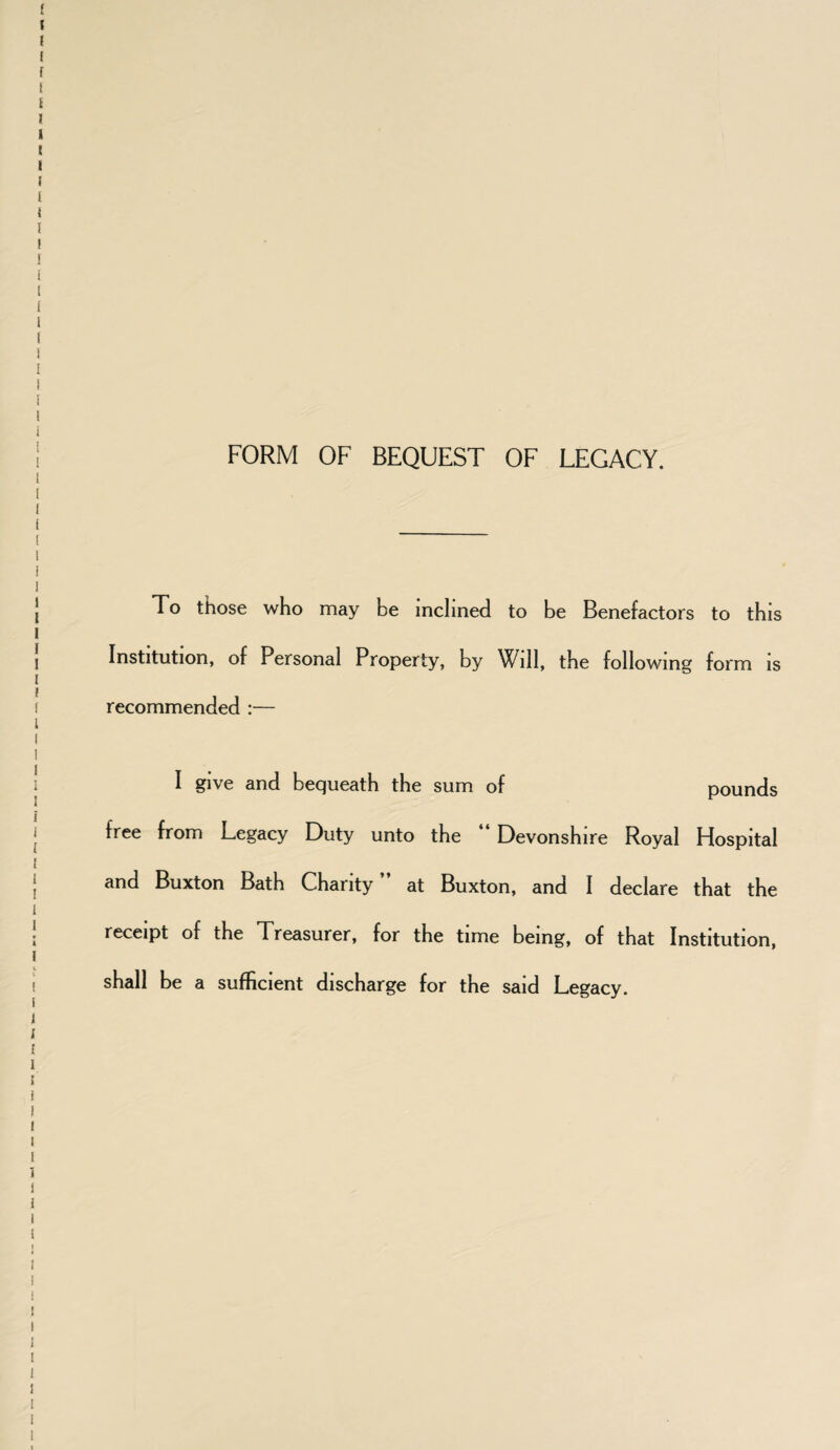 FORM OF BEQUEST OF LEGACY. To those who may be inclined to be Benefactors to this Institution, of Personal Property, by Will, the following form is recommended :— I give and bequeath the sum of pounds free from Legacy Duty unto the Devonshire Royal Hospital and Buxton Bath Charity ” at Buxton, and I declare that the receipt of the Treasurer, for the time being, of that Institution, shall be a sufficient discharge for the said Legacy.